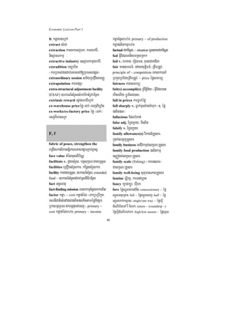 Economic Lexicon Part 1

2> ktþaxageRkA                                    ktþacMnUlbzm/ primary ~ of production
extract sMrg;                                     ktþaplitkmµbzm
extraction karykecjmk/ karykEr:/                  factual Cak;Esþg/ ~ situation sßanPaBCak;Esþg
nisSarNkmµ                                        fad GVIEdleKniymmYyRKa²
extractive industry ]sSahkmµykEr:                 fail v. xkxan/ kS½yFn/ KµaneCaKC½y
extradition btüab½n                               fair mansmFm’/ edayyutþiFm’/ RtwmRtUv/
¬karRbKl;CnCab;ecaTeTA[RbeTsepSg¦                 principle of ~ competition eKalkarN_
extraordinary session sm½yRbCMuvisamBaØ           RbkYtRbECgRtwmRtUv/ ~ price éføsmrmü
extrapolation karKn;KUr                           fairness PaBsmrmü
extra-structural adjustment facility              fait(s) accompli(s) RBwtþin½y ¬GVIEdl)an
(ESAF) ]bkrN_sMrYlsMrab;EktMrUvbEnßm              ekItehIy bþÚrElg)an¦
extrinsic reward rgVan;mkBIeRkA                   fall in prices karFøak;éfø
ex-warehouse priceéfø¬lk;¦ecjBIXøaMg              fall sharply v. Føak;cuHy:agKMhuk ¬]> éfø
ex-works/ex-factory price éfø ¬lk;¦               plitpl¦
ecjBIeragcRk                                      fallacious EdlbMPan;
                                                  false adj. Ekøgkøay/ minBit
                                                  falsify v. Ekøgkøay
F, f                                              family allowance(s) viPaCn_RKYsar/
                                                  R)ak;]btßmÖRKYsar
fabric of peace, strengthen the                   family business GaCIvkmµCalkçN³RKYsar
BRgwgekasikasnþiPaBeGaypSarP¢ab;Kñal¥             family food production plitkmµ
face value tMélcuHelIb½NÑ                         es,ógCalkçN³RKYsar
facilitate v. CYysMrYl/ bgálkçN³gayRsYl           family scale (fishing) ¬karensaT¦
facilities eRKOgsMrYlkar/ kEnøgsMrYlkar           CalkçN³RKYsar
facility kargayRsYl/ ]bkrN_sMrYl/ extended        family well-being suxumalPaBRKYsar
fund ~ ]bkrN_sMrYlsMrab;mUlniFibEnßm              famine TurÖikS/ karGt;Xøan
fact GgÁehtu                                      fancy k,ac;k,Úr/ hWuha
fact-finding mission ebskkmµEsVgrkkarBit          fare éføQñÜlyanCMniH/ concessionary ~ éfø
factor ktþa/ ~ cost ktþatMél ¬BaküeRbIkñúg        QñÜlGnueRKaH/ full ~ éføQñÜleBj/ half ~ éfø
KNnICatisMedAdl;plitplKittaméføTIpSar             QñÜlBak;kNþal/ single/one way ~ éføeFVI
bUk]btßmÖFn dkBn§pÞal;ecj¦/ primary ~             dMeNIrEteTA rW Etmk/ return ~ (roundtrip ~)
cost ktþatMélbzm/ primary ~ income                éføeFVIdMeNIreTAmk/ high/low season ~ éføQñl
                                             40
 