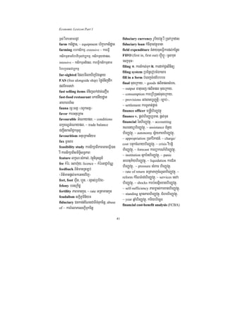 Economic Lexicon Part 1

x<s; rWTabtamrdUv                                 fiduciary currency rUbiyvtßú rW R)ak;Rkdas
farm ksidæan, ~ equipment brikçarksidæan          fiduciary loan kMcIKµanvtßúFana
farming rbrksikmµ/ extensive ~ kareFVI            field expenditure cMnaycuHeFVIkardl;kEnøg
ksikmµtamEbbvibulvb,kmµ/ ksikmµyfapl/             FIFO (first in, first out) hVIúhVÚ ¬cUlmun
intensive ~ ksikmµGtipl/ kareFVIksikmµtam         ecjmun¦
                                                  filing 1> kartMkl;Tuk 2> kardak;CUnBinitü
EbbRbBlvb,kmµ
                                                  filing system RbB½n§erobcMÉksar
far-sighted EdlemIleXIjEvgq¶ay
                                                  fill in a form bMeBjTMrg;EbbbT
FAS (free alongside ship) éføTMnijdwk
                                                  final cugeRkay/ ~ goods plitplsMerc/
dl;EKmnava                                        ~ output Fatuecj¼plitpl cugeRkay/
fast selling items TMnijlk;dac;elOn
                                                  ~ consumption kareRbIR)as;cugeRkay/
fast-food restaurant ePaCnIydæan
                                                  ~ provisions Gvsanb,BaØtiþ ¬c,ab;¦/
Gaharrh½s                                         ~ settlement karTUTat;pþac;
fauna rc¢³stV ¬BBYkstV¦
                                                  finance officer m®nþIhirBaØvtßú
favor karGnueRKaH
                                                  finance v. pþl;hirBaØb,Tan/ pþl;Tun
favourable GMeNaypl/ ~ conditions
                                                  financial énhirBaØvtßú/ ~ accounting
lkçxNÐGMeNaypl/ ~ trade balance                   KNenyühirBaØvtßú/ ~ assistance CMnYy
CBa¢IgBaNiC¢kmµl¥                                 hirBaØvtßú/ ~ autonomy sV½yPaBhirBaØvtßú/
favouritism GnueRKaHniym
                                                  ~ appropriation R)ak;viPaCn_/ ~ charge/
fax TUrsar
                                                  cost bnÞúkcMNayhirBaØvtßú/ ~ crisis vibtiþ
feasibility study karsikSaBIPaBGaceFVI)an
rW karsikSaBIsmiT§ilT§PaB                         hirBaØvtßú/ ~ forecast karBüakrN_hirBaØvtßú/
                                                  ~ institution sßab½nhirBaØvtßú/ ~ panic
feature lkçN³sMKal;/ vtßúniTÞsSn_
fee kMér/ esah‘uy/ licence ~ kMérGaCJab½NÑ
                                                  GehtuP½yhirBaØvtßú/ ~ liquidation karCMrH
feedback B½t’manRtLb;
                                                  hirBaØvtßú/ ~ pressure sMBaF hirBaØvtßú/
                                                  ~ rate of return GRtaTajcMNUlhirBaØvtßú/ ~
¬B½t’manpþl;mkeGayvij¦                            reform kMENTMrg;hirBaØvtßú/ ~ services esva
feet, foot hVIt/ hVÚt/ ¬rgVas;RbEvg¦
felony bT]Rkidæ
                                                  hirBaØvtßú/ ~ shocks karb:HTgÁicxaghirBaØvtßú/
                                                  ~ self-sufficiency PaBm©as;karxaghirBaØvtßú/
fertility PaBmankUn/ ~ rate GRtamankUn
                                                  ~ standing sßanPaBhirBaØvtßú/ CMhrhirBaØvtßú/
feudalism skþiPUminiym
                                                  ~ year qñaMhirBaØvtßú/ kariybriecäT
fiduciary Cnkan;tMENgCaTITMnukcitþ/ abuse
                                                  financial cost-benefit analysis (FCBA)
of ~ karrMelaPesckþITukcitþ

                                             41
 