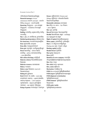 Economic Lexicon Part 1

karviPaKcMNay nigplcMeNjhirBaØvtßú                 fixture eRKOgbMBak;Cab;/ fixtures and
financial manager (French:                         fittings eRKOgbMBak; ¬TaMgGcl½t nigcl½t
ordonnateur)   GaNab½k/ principal ~ GaNab½k        Edllk;eTACamYynwgpÞH¦
edImExS/ delegated ~ GaNab½kepÞrsiT§i              flammable substance sarFatueqH
financing hirBaØb,Tan/ ~ arm saxapþl;              flat sMEb:t/ rab/ qakar/ ~ fee kMérqaka/
hirBaØb,Tan/ ~ modalities EbbbTpþl;                ~ price éføqakar
hirBaØb,Tan                                        flaw ex©aH/ KuNvibtþi
finding rbkKMehIj/ lT§plrkeXIj/ KMehIj/            flawed Edlmanex©aH/ EdlmanKuNvibtþi
karrkeXIj                                          flexible Edlbt;Ebn)an/ Tn;Pøn;/ ~ exchange
fine v. & n. 1> pakBin½y 2> R)ak;pakBin½y          rate GRtabþÚrR)ak; rs;¼Tn;Pøn;
finished goods/products plitpl sMerc               flight of capital lMhUrelOnecjmUlFn
fire insurance karFanar:ab;rgeRKaHGKÁIP½y          flimsy paper RkdaseBIelo ¬RkdasesþIg¦
firm GgÁPaBGaCIB/ shRKas                           float v. 1> GENþt/ 2> dak;[GENþt/
firm offer karsnüalk;Cak;lak;                      floating rate GRta ¬karR)ak;¦ GENþt
firm sale karlk;pþac; ¬tamkic©snüaRtwmRtUv¦        floating capital TuunbgVil
fiscal énsareBIBn§/ ~ deficit »nPaB                flooded forest éRBlicTwk
sareBIBn§/ ~ policy neya)aysareBIBn§/              floor price éføGb,brma
~ year qñaMsareBIBn§                               flora rukçCati
fish culture/farming karciBa©wmRtI                 flotation of a new company karcab;epIm   þ
fisheries reform kMENTMrg;vis½yensaT               ebIkRkumh‘unfµIedaylk;snøwkh‘unrbs;Rkumh‘unenaH
nigClpl                                            flow lMhUr/ karhUr
fisheries resource FnFanClpl                       flow chart tarag/ GgÁkarelx
fishery karensaT                                   flow, stock snñiFicracr
fishery zone EdnensaT/ reserved ~                  fluctuation kareLIgcuH¬éfø¦
EdnensaTbMrugTuk                                   FOB (free on board) éføTMnijdwkdl;elInava
fishing lot LÚt_ensaT                              FOB airport éføTMnijdwkdl;Gakasyandæan
fixed Cab;lab;/ efr/ Gcl½t/ ~ asset RTBü           FOB shipment to destination
skmµCab;lab;/ Gclkmµ/ ~ capital TunGcl½t/          éføTMnijdwkdl;eKaledA
Gclkmµ¬CamUlFn¦/ ~ cost/ expenses                  FOB trimmed éføTMnijdwkdl;elInava
bnÞúkcMNayefr/ ~ deposit R)ak;beBaØIman            nigerobeGay
kalkMNt;/ ~ rate GRtaefr ¬minERbRbYl¦              FOB under tackle
fixing of quotas karkMNt;kUta/ kardak;kUta         éføTMnijdwkdl;eRkamdgeyag
                                              42
 