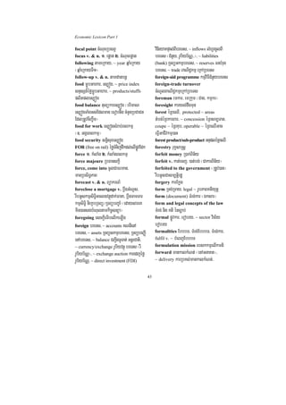 Economic Lexicon Part 1

focal point cMNucRbsBV                             vinieyaKpÞal;BIbreTs/ ~ inflows lMhUrcUlBI
focus v. & n. 1> epþat 2> cMNucepþat               breTs ¬CMnYy/ rUbiyb½NÑ>>¦/ ~ liabilities
following tameRkay/ ~ year qñaMeRkay               (bank) RTBüGkmµbreTs/ ~ reserves FnbMrug
¬qñaMeRkayTI1¦                                     breTs/ ~ trade BaNiC¢kmµ eRkARbeTs
follow-up v. & n. tamdanbnþ                        foreign-aid programme kmµviFICMnYybreTs
food mðÚbGahar/ es,óg/ ~ price index               foreign-trade turnover
snÞsSn_éfømðÚbGahar/ ~ products/stuffs             cMNUlBaNiC¢kmµeRkARbeTs
plitples,óg                                        foreman emkar/ emRkum ¬Cag/ kmµkr¦
food balance tulükares,óg ¬brimaN                  foresight karyl;dwgmun
es,ógTaMgGs;Edlman eFobnwg cMnYnRbCaCn             forest éRBeQI/ protected ~ areas
EdlRtUvciBa©wm¦                                    tMbn;éRBkarBar/ ~ concession éRBsm,Tan/
food for work es,ógsMrab;Blkmµ                     coupe ~ éRBKub/ operable ~ éRBeQIGac
¬]> GgárBlkmµ¦                                     eFVIGaCIvkmµ)an
food security snþisuxes,óg                         forest product/sub-product GnupléRBeQI
FOR (free on rail) éføTMnijdwkdl;elIpøÚvEdk        forestry rukçsaRsþ
force 1> kMlaMg 2> kMlaMgBlkmµ                     forfeit money R)ak;Bin½y
force majeure RbFanskþi                            forfeit v. kat;ecj/ )at;bg; ¬CakarBin½y¦
force, come into cUlCaFrman/                       forfeited to the government ¬RtUv)an¦
manRbsiT§PaB                                       rwbGUsCasm,tþirdæ
forecast v. & n. BüakrN_                           forgery karEkøg
foreclose a mortgage v. bþwgGMNUs/                 form RTg;RTay/ legal ~ rUbPaBKtiyutþ
rwbGUskmµsiT§iGclnvtßúdak;Fana/ bþwgTamTar         form (document) TMrg;kar ¬Éksar¦
kmµsiT§i niekçbRTBü¼RTBübBa©aM ¬edaysareK          form and legal concepts of the law
min)ansgbMNultamkic©snüa¦                          TMrg; nig Kti énc,ab;
foregoing esckþIeTIbelIkeLIg                       formal pøÚvkar/ erobry/ ~ sector vis½y
foreign breTs/ ~ accounts KNnIenA                  erobry
breTs/ ~ assets RTBüskmµbreTs/ RTBübeBaØI          formalities EbbbT/ TMrg;EbbbT/ TMrg;kar/
enAbreTs/ ~ balance CBa¢IgTUTat; GnþrCati/         fulfil v. ~ bMeBjEbbbT
~ currency/exchange rUbiyvtßú breTs ¬rW            formulation mission ebskkmµelIkmti
rUbiyb½NÑ¦/ ~ exchange auction karedjéfø           forward mankalkMNt; ¬enAGnaKt¦/
rUbiyb½NÑ/ ~ direct investment (FDI)               ~ delivery karRbKl;mankalkMNt;/


                                              43
 