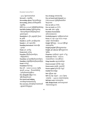 Economic Lexicon Part 1

~ price éfølk;mankalkMNt;                            free of charge edaytbg;éfø
forward v. bBa¢ÚnTMnij                               free on board and trimmed (see
forwarding agency TIPñak;gardwkCBa¢Ún                FOB trimmed) éføTMnijdwkdl;elInava
forwarding, advice of lixitCUndMNwg                  nigerobeGay
bBa¢ÚnTMnij                                          free on rail (see FOR)
FOT (free on truck) éføTMnijdwkdl;elIrfynþ           free on truck (see FOT)
foul bill of lading b½NÑdwkCBa¢Únminl¥               free will ¬eday¦ suT§citþ
¬EdlbBa¢ak;BIsßanPaBTMnijminl¥enAeBl                 freedom of association
m©as;navaTTYlva¦                                     esrIPaBksagsmaKm
foundation 1> RKwH/ mUldæanRKwH/ xøwmsar             freehold property kmµsiT§iKµankalkMNt;
2> mUlniFi                                           freeze kk/ bgák/ wage freeze karbgák
founder n. sßabnik/ GñkbegIátRkumh‘un                ebovtSr_ ¬mineGayeLIgcuH¦
founder v. rlM/ TTYlbraC½y                           freight éfødwkCBa¢Ún/ ~ forward éfødwkRtUv
founding instrument ÉksarbegáIt                      bg;edayGñkTij
¬Rkumh‘un¦                                           freight prepaid éfødwkCBa¢Ún)anbg;mun
frame Rkb/ Rkbx½NÐ                                   freight, ad valorem éfødwkCBa¢Únyktam
framework Rkbx½NÐ                                    éføTMnij
franchise siT§ieRbIeQµaHBaNiC¢kmµ                    frequency PaBjwkjab;/ eRhVkg; ¬]> viTüú¦
¬edIm,IeFVIGaCIvkmµ¦                                 freshwater Twksab/ ~fisheries
franchisee GñkTTYlsiT§ieRbIeQµaHBaNiC¢kmµ            karensaTTwksab ~fish RtITwksab
franchiser Gñkpþl;siT§ieGayeRbIeQµaHBaNiC¢kmµ        fringe benefits GtßRbeyaCn_bEnßm
fraud karéKbnøM                                      frozen account KNnI p¥wb¼bBaÄb;
fraudulent EdléKbnøM                                 frozen assets RTBüp¥ib/ RTBüCab;kþI
free esrI/ ~ market economy esdækic©                 frozen capital mUlFn p¥wb¼bBaÄb;
pSaresrI/ carriage ~ dwkeGayminKitéfø                fruitful EdlmanEpøpáa
¬GñkTijmin)ac;ecjéfødwkeT¦                           fuel eRKOgeqH/ n§n³
free alongside ship (FAS)
                                                     full eBj/ Eq¥t/ sBVRKb;/ ~ price éføeBj
éfødwkTMnijdl;EKmnava                                ¬KµancuHéfø¦/ ~ capacity smtßPaBeBjelj
free board and lodging
                                                     full time work kargareBjem:ag
Gaharnigsñak;enAedaytbg;éfø                         fully fledged bank FnaKarmanRKb;esva
free currency rUbiyvtßúTijlk;)anedayesrI
                                                     ¬EdlFMFat;eBjrUbrag¦
¬rdæKµandak;kMhitRtYtRta¦
                                                44
 