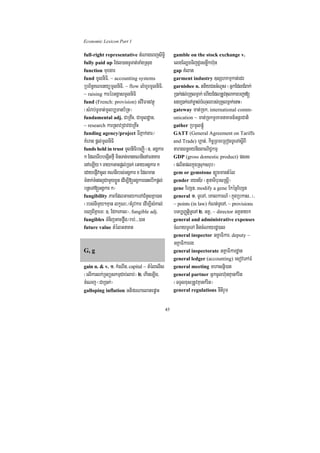 Economic Lexicon Part 1

full-right representative tMNageBjsiT§i                gamble on the stock exchange v.
fully paid up Edl)anTUTat;TaMgRsug                     elgEl,gTijdUrsnøwkh‘un
function muxgar                                        gap KMlat
fund mUlniFi/ ~ accounting systems                     garment industry ]sShkmµkat;edr
RbB½n§KNenyümUlniFi/ ~ flow lMhUrmUlniFi/              garnishee n. ttiyCnGMNUs ¬GñkEdlCMBak;
~ raising karérGgÁasmUlniFi                            R)ak;dl;buKÁlmñak; ehIyEdlRtUvtulakarbBa¢a[
fund (French: provision) sMviFanvtßú                   sgR)ak;eTAm©as;bMNulrbs;buKÁlmñak;enaH¦
¬sMrab;TUTat;mUlb,Tanb½Rt¦                             gateway mat;Rck/ international comm-
fundamental adj. CaRKwH/ CamUldæan/                    unication ~ mat;RckTUrKmnaKmn_GnþrCati
~ research karRsavRCavCaRKwH                           gather RbmUlpMúþ
funding agency/project TIPñak;gar¼                     GATT (General Agreement on Tariffs
KMerag pþl;mUlniFi                                     and Trade) hÁat;/ kic©RBmeRBogTUeTAsþIBI
funds held in trust mUlniFibeBaØI ¬]> GgÁkar           taragBn§KynigBaNiC¢kmµ
k EdleTIbbegáItfµI minTan;manKNnIenAFnaKar             GDP (gross domestic product) pss
enAeLIy. TaykGacpþl;R)ak; eGayGgÁkar k                 ¬plitplkñúgRsuksrub¦
edayepJIvacUl KNnIrbs;GgÁkar x Edlman                  gem or gemstone t,ÚgmantMél
TMMnak;TMngl¥CamYyxøÜn edIm,I[GgÁkarenHebIkpþl;        gender eynD½r ¬tYnaTIbursRsþI¦
bnþeTA[GgÁkar k¦                                       gene EhSn/ modify a gene EkécñEhSn
fungibility PaBEdlGacykeTACMnYsKña)an                  general 1> TUeTA/ eKalkarN_ ¬kñúgRbkas>>¦/
¬rbs;nimYy²Kµan lkçN³¼tMrUvkar edIm,IsMKal;            ~ points (in law) kMNt;TUeTA/ ~ provisions
ecjBIKñaeT³ ]> EdkeKal¦/ fungible adj.                 bTb,BaØtþiTUeTA 2> GKÁ/ ~ director GKÁnayk
fungibles TMnijGacføwg¼rab;>>>)an                      general and administrative expenses
future value tMélGnaKt                                 cMNayTUeTA nigcMNayrdæ)al
                                                       general inspector GKÁaFikar/ deputy ~
                                                       GKÁaFikarrg
G, g                                                   general inspectorate GKÁaFikardæan
                                                       general ledger (accounting) esovePAFM
gain n. & v. 1> kMeNIn/ capital ~ tMélelIs             general meeting mhasnñi)at
¬elIkarlk;RTBüskmµCab;lab;¦ 2> ekIneT,Ig/              general partner GñkcUlh‘unKµankMrit
cMeNj ¬CaR)ak;¦                                        ¬TTYlxusRtUvKµankMrit¦
galloping inflation GtiprNaelatepøaH                   general regulations nItirYm


                                                  45
 
