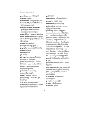 Economic Lexicon Part 1

general rule, as a tamviFanTUeTA                 goal eKaledA
generality PaBTUeTA                              going concern GaCIvkmµmandMeNIrkar
generalisation kareFVI[manlkçN³TUeTA             going price éføFmµta/ éføcrnþ
Generalised System of Preferences                going rate GRtaFmµta/ GRtacrnþ
(GSP) RbB½n§GnueRKaHTUeTA
                                                 gold standard sþg;darmas/ ~ system
generally accepted accounting
                                                 RbB½n§bþÚrR)ak;tamsþg;darmas
  principle (GAAP) eKalkarN_
                                                 goods TMnij/ capital ~ TMnijmUlFn/
   KNenyümankarTTYlsÁal;TUeTA                    consumer/consumable ~ TMnijeRbIR)as;/
genetic énEhSn/ ~ sequence lMdab;EhSn
                                                 dry ~ RkNat;nigexaGav/ faulty ~ TMnij
genetic modification (GM) karécñµEhSn/
                                                 xUcKuNPaB/ finished ~ plitplsMerc/ free
GM food GaharécñEhSn/ GM agriculture
                                                 circulation ~ TMnijcracresrI/ luxury ~
ksikmµécñEhSn                                    TMnijRbNit/ household ~ TMnijeRbIR)as;kñúg
genome CINUm/ sMNMuEhSn
                                                 pÞH/ manufactured ~ TMnijeFVIedaym:asuIn/
genus BYk/ CMBUk ¬stV/ rukçCati >>>¦
                                                 ~ and services TMnij nigesva/ ~ in bond
geography, economic PUmiviTüaesdækic©
                                                 TMnijenAXøaMgKy ¬rg;caMkarbg;Bn§¦/ ~ in
geology PUKBÖsaRsþ
                                                 stock TMnijkñúgsþúk/ ~ left on hand TMnijRtUv
gesture kayvikar
                                                 )anbdiesFminTTYl/ ~ in transit TMnijqøg
gift GMeNay
                                                 kat;/ ~ on consignment TMnijepJIeTAlk;
gilt-edged investments vinieyaKman
                                                 goodwill 1> ekrþ×eQµaHCMnYj/ mUlniFiBaNiC¢kmµ
suvtßiPaBx<s; ¬]> b½NÑrtnaKar¦                   2> suqnÞ³
global adj. sakl/ srub/ ~ demand
                                                 governance GPi)alkic©/ local ~ GPi)al
tMrUvkarsrub/ ~ social product plitpl            kic©mUldæan
sgÁmsrub/ ~ economic recession                   government rdæaPi)al/ ~ and institutional
karFøak;cuHesdækic©Casakl                        accounting KNenyürdæaPi)al nigKNenyü
globalisation of economy
                                                 sßab½n/ ~ agency sßab½nrdæ/ ~ securities
saklPavUbnIykmµesdækic©                          sBaØab½NÑrdæaPi)al
glossary sTÞanuRkm/ bTanuRkm
                                                 grace period (debt payment)
glut eRcInkkkuj/ ~ the market eRcIn
                                                 efrevlaGnueRKaH
liclg;TIpSar                                     grade (civil servant) fñak;
GNP (gross national product)
                                                 grading karEbgEckKuNPaB
plitplCatisrub/ plTunCatisrub/ ~ deflator        grand plan bøg;cMbg
snÞsSn_britþprNaplitplCatisrub
                                            46
 