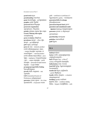 Economic Lexicon Part 1

grand total srubrYm                               TUTat;/ ~ certificate or certificate of ~
grandstanding karykkMBs;                          b½NÑFanaKuNPaB/ quality ~ karFanaKuNPaB
grant GMeNayhirBaØvtßú/ ~ aid CMnYytsMNg         guaranteed bill of exchange
graphics RkahVik/ BinÞúerxIy_                     rUbiyaNtþimankarFana
grassroots level kMritmUldæan                     guaranteed deposit fund R)ak;kk;
grassroots organisation                           guarantees and commitments under
GgÁkarfñak;eRkam ¬kMritRbCaCn¦                     signature (banking) karsnüatamhtßelxa
gratuity R)ak;sKuN/ sT§aTan/ CMnUn ¬tbsñg¦        guarantor GñkFana ¬]> elIGñkNamñak;
Greater Mekong Sub-region                         kñúgkarsgbMNul¦
mhaGnutMbn;emKgÁ                                  guardianship GaNaBüa)al
green revolution bdivtþn_ébtg
                                                  guideline eKalkarN_ENnaM
greenhouse pÞHkBa©k;/ ~ effect bc©½y
                                                  guilt BiruT§PaB
pÞHkBa©k;/ ~ gas ]sµ½npÞHkBa©k;
grid bNþaj ¬RbTak;RkLa¦
gross dul/ srub/ ~ domestic product
(GDP) plitplkñúgRsuksrub ¬pss¦/
                                                  H, h
~ margin cMeNjdul/ Gb,hardul ¬Ca
                                                  habitual CaTMlab;
PaKryénéfølk;¦/ ~ national product
                                                  hacker hak;K½r ¬GñklYceRCotcUleTAkñúg
(GNP) plitpl¼plTun Catisrub/~ price
éfødul/ ~ negligence kareFVsRbEhsF¶n;F¶r          RbB½n§kMuBüÚT½rrbs;GñkdéT ¦
                                                  half Bak;kNþal/ first ~ of the 6th
¬c,ab;¦/ ~ output Fatuecjdul/ ~ profit
                                                  century Bak;kNþalTI1 énstvtSr_TI6
cMeNjdul/ ~ proceeds/receipts/returns
                                                  hallucination mmal/ karmmal
cMNUldul/ ~ weight TMgn;dul
                                                  hand bill xitþb½NÑ ¬b½NÑeXasnapSBVpSay
groupage/grouped bill of lading
vikáybRtdwkCBa¢Únsrub                             EckeGaypÞal;éd¦
                                                  handicraft sib,kmµ/ vtßúeFVIedayéd/
growth kMeNIn/ karlUtlas;/ ~ rate
                                                  ~ goods TMnijsib,kmµ
GRtakMeNIn
                                                  handle cat;Ecg/ edaHRsay/ ~ a situation
GSP (Generalised System of
Preferences) RbB½n§GnueRKaHTUeTA
                                                  edaHRsaysßankarN_
                                                  handling (goods) karelIkdak;
guarantee karFana/ vtßúFana/ ~ for a loan
                                                  hard rwg/ lM)ak/ ~ condition lkçxNÐ
vtßFanasMrab;kMcI/ ~ of payment karFana
                                                  twgEtg/ ~ bargain kartéfød¾twgEtg/ ~ cash
                                             47
 