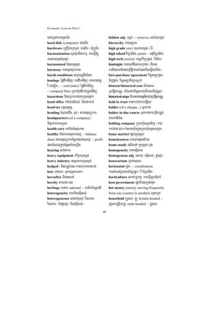 Economic Lexicon Part 1

sac;R)ak;mankñúgéd                                hidden adj. bgáb;/ ~ reserves FnbMrugbgáb;
hard disk (computer) fasrwg                       hierarchy zananuRkm
hardware eRKOgcRkF¶n;/ Faturwg ¬kMuBüÚT½r¦        high grade (ore) KuNPaBx<s; ¬Er:¦
harmonisation suxdumnIykmµ/ kareFVI[              high school viTüal½y/ junior ~ GnuviTüal½y
manPaBcuHsMrugKña                                 high-tech (sector) bec©kviTüax<s; ¬vis½y¦
harmonised EdlrlUnKña                             hindsight karyl;dwgtameRkay ¬KWman
harmony PaBsuxdumrmna                             bTBiesaFn_edayRBwtkarN_)anekIteLIgehIy¦
                                                                    iþ
harsh conditions lkçxNÐtwgEtg                     hire-purchase agreement kic©snüaCYl-
haulage éfødwkTMnij/ kardwkTMnij ¬tamrfynþ        Tijpþac;/ kic©snüaTijbNþak;
rW rfePøIg¦/ ~ cost (rates) éfødwkTMnij/          historic/historical cost tMéltam
~ company/firm Rkumh‘undwkCBa¢ÚnTMnij             RbvtþisaRsþ ¬tMélCak;EsþgkalBIeBlTijcUl¦
hazardous EdlRbkbedayeRKaHfñak;                   historical steps CMhanmanGtßn½yCaRbvtþisaRsþ
head office kariyal½yFM/ TIcat;karFM              hold in trust kan;kab;CakarepJITuk
head tax Bn§mnusS                                 holder (of a cheque...) Gñkkan;
heading cMNgeCIg/ xÞg; ¬taragtulükar¦             holder in due course Gñkkan;kab;RtwmRtUv/
headquarters (of a company)                       Kahkniy½t
TIsñak;karkNþal                                   holding company Rkumh‘unhUlDij ¬kan;
health care karEfTaMsuxPaB                        kab;Cag 50°énPaKh‘unkñúgRkumh‘unmYyeTot¦
healthy EdlmansuxPaBl¥/ ~ balance                 home market pSarkñúgRsuk
sheet taragtulükarEsþgplcMeNj/ ~ profit           homelessness PaBKµanpÞHsMEbg
plcMeNjkñúgcMnYny:ageRcIn                         home-made plitenA kñúgRsuk¼pÞH
hearing svnakar                                   homogeneity PaBesµIsac;
heavy equipment brikçarFunF¶n;                    homogenous adj. sPaK/ esµIsac; ¬dUcKña¦
heavy industry ]sSahkmµFunF¶n;                    honorarium R)ak;sKuN
hedged ¬EdlRtUv)an¦karBarkarxatbg;                horizontal epþk/ ~ coordination
heir TayaT ¬GñkTTYlmrtk¦                          karsMrbsMrYltamExSepþk ¬rW ExSTTwg¦
hereafter BIenHteTA                               horticulture sakvb,kmµ/ kareFVIc,ardMNaM
hereby tamry³enH                                  host government rdæaPi)alm©as;pÞH
heritage mrtk/ national ~ ebtikP½NÐCati           hot money (money moving frequently
heterogeneity PaBminesµIsac;                      from one country to another) luyekþA
heterogeneous laycMruHKña/ visman/                household RKYsar/ RKY/ female-headed ~
visPaK ¬mindUcKña/ minesµIsac;¦                   RKYsarRsþIemRKY/ male-headed ~ RKYsar
                                             48
 