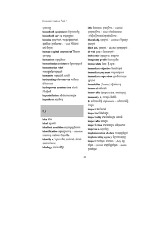 Economic Lexicon Part 1

bursemRKY                                       idle TMenrecal/ KµaneRbIkar/ ~ capital
household equipment brikçareKhkic©              TunKµaneRbIkar/ ~ time em:agTMenrecal
household survey GegátRKYsar                    ¬m:asuIneFVIkar)anEtKµandMeNIrkar¦
housing pÞHsñak;enA/ karpþl;pÞHsñak;enA/        illegal adj. xusc,ab;/ ~ contract kic©snüa
pÞHsMEbg ¬xÞg;cMNay¦/ ~ loan kMcIsMrab;         xusc,ab;
sg;¼TijpÞH                                      illicit adj. xusc,ab;/ ~ alcohol Rsaxusc,ab;
human-capital investment vinieyaK               ill-will TuqnÞ³ ¬bMNgGaRkk;¦
TunmnusS                                        imbalance GtulüPaB/ nantþþPaB
humanism mnusSniym                              imaginary profit cMeNjRbDit
humanitarian assistance CMnYymnusSFm’           immaculate Ecs ¬fµI/ s¥at¦
humanitarian relief                             immediate objective TisedAbnÞan;
karse®gÁaHEpñkmnusSFm’                          immediate payment karTUTat;Pøam²
humanity mnusSCati/ nrCati                      immediate supervisor GñkemIlkarxus
husbanding of resources karKitKUr               RtUvpÞal;
sMécFnFan                                       immobilise (finance) eFVIGclkmµ
hydropower construction sMNg;                   immoral GsIlFm’
varIGKÁisnI                                     immovable (property) n. GclnRTBü
hyperinflation GtiprNaelatepøaH
                                                immunity 1> PaBsuaM ¬nwgCMgW¦
hypothesis smµtikmµ
                                                2> GP½yÉksiT§i/ diplomatic ~ GP½yÉksiTi§
                                                karTUt
                                                impact plb:HBal;
I, i
                                                impartial minlMeGog
                                                impartiality PaBminlMeGog/ GnaKti
idea KMnit
                                                impeccable tex©aH
ideal ]tþmKti
                                                imperfection PaBmanex©aH/ GnibuNPaB
idealised condition lkçxNÐsuRkitPaB
                                                impetus n. snÞúHCMruj
identification GtþsBaØaNkmµ/ ~ mission
                                                implementation of a law karGnuvtþn_c,ab;
ebskkmµ rksMKal;¼bMpusKMnit                     implementing agency TIPñak;garGnuvtþ
identify v. EsVgrkemIl/ rksMKal;/ sMKal;
                                                import karnaMcUl/ GahrN/ ~ duty Bn§
)antamPinPaK/                                   naMcUl/ ~ permit GaCJab½NÑnaMcUl/ ~ quota
ideology menaKmn_viC¢a
                                                kUtanaMcUl
                                           49
 