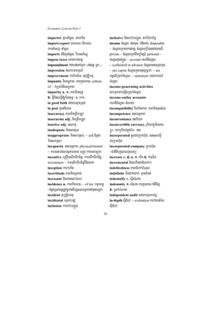 Economic Lexicon Part 1

importer GñknaMcUl/ Gaharin                                inclusive Edlrab;bBa©Úl/ Cabriyab½nñ
import-export GahrN-nIhrN/                                 income cMNUl/ plTun/ bdilaP/ disposable
karnaMecj-naMcUl                                           ~ cMNUleRkaykat;Bn§/ cMNUleRbI)anedayesrI/
imports TMnijnaMcUl/ vieTsP½NÐ                             private ~ cMNUleRkABIebovtSr_/ personal ~
impose taxes eGaybg;Bn§                                    cMNUlpÞal;xøÜn/ ~ account KNnIcMNUl/
impoundment karXat;cab;Tuk ¬rfynþ/ TUk>>>¦                 ~ (collected) in advance cMNUl)anTTYlmun/
impression cMNab;GarmµN_                                   ~ per capita cMNUlkñúgmnusSmñak;/ ~ tax
improvement karEklMG/ suvuDÆikmµ                           Bn§elIR)ak;cMNUl/ ~ statement r)aykarN_
impunity niTNÐPaB/ PaBrYceTas/ culture                     cMNUl
of ~ vb,Fm’niTNÐPaB                                        income-generating activities
impurity n. 1> PaBminsuT§                                  skmµPaBbegáItR)ak;cMNUl
2> GVIEdleFVI[minsuT§ ¬]> kkr¦                             income-outlay accounts
in good faith edayesµaHRtg;                                KNnIcMNUl-cMNay
in post kñúgtMENg                                          incompatibility vismitPaB/ PaBmincuHsMrug
inaccuracy PaBminRtwmRtUv                                  incompetence GsmtßPaB
inaccurate adj. minRtwmRtUv                                inconvenience plvi)ak
inactive adj. Gskmµ                                        inconvertible currency rUbiyvtßúminGac
inadequate minsmlµm                                        bþÚr ¬ykrUbiyvtßúdéT¦ )an
inappropriate minsmRsb/ ~ aid CMnYy                        incorporated cUlCaRkumh‘un/ )ancuHbBa¢I
minsmRsb                                                   CaRkumh‘un
incapacity GsmtßPaB/ physical/mental                       incorporated company Rkumh‘un
~ kar)at;bg;smtßPaBxag bBaØa¼kaysm,Ta                      ¬CanItibuKÁleBjelj¦
incentive eRKOgelIkTwkcitþ/ karelIkTwkcitþ/                increase v. & n. 1> ekIn 2> kMeNIn
investment ~ karelIkTwkcitþvinieyaK                        incremental EdlekInCadMNak;²
inception karkekIt                                         indebtedness PaBCMBak;bMNul
incertitude PaBminR)akd                                    indefinite minCak;lak;/ KµankMnt;
incessant EdltQb;Qr                                       indemnify v. eFVIsMNg
incidence n. karekItman/ ~ of tax bnÞúkBn§                 indemnity 1> sMNg karxUcxat¼CMgWcitþ
¬cMnYnR)ak;Bn§RtUvFøak;elIbuKÁlNamñak;enAcugbBa©b;¦        2> R)ak;bMNac;
incident ]b,tþiehtu                                        independent audit svnkmµÉkraCü
incidental bnÞab;bnSM                                      in-depth suICMerA/ ~ evaluation karvaytMél
inclusion karrab;bBa©Úl                                    suICMerA
                                                      50
 