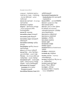 Economic Lexicon Part 1

compound ~ karR)ak;smas, high/low ~                  mUlniFirUbiyvtßúGnþrCati
karR)ak; x<s;¼Tab/ simple ~ karR)ak;samBaØ/          International Organisation for
~ due date éf¶KitkarR)ak;/ ~ period                    Standardisation (ISO) GgÁkarGnþrCati
kalKitkarR)ak;                                         xagsþg;darUbnIykmµ
interest rate GRtakarR)ak;/ ~ for savings            internet GuinfWNit/ ~ -cafe salbMerIGuinfWNit
GRtakarR)ak;snSM                                     intersect v. (graph lines) kat;Kña
interference kareRCotERCk                            inter-sectoral Gnþrvis½y
integrate v. eFVIsmahrNkmµ/ dak;bBa©Úl/              interview v. & n. 1> sMPas/ eFVIsMPas
~ed pest management (IPM)                            2> bTsMPasn_/ semi-structured ~
viFankarcMruHEfTaMdMNaM                              bTsMPasn_Bak;kNþalerobry ¬eRbIbBa¢IsMnYr
interim sþITI/ beNþaHGasnñ                           mYyPaK nigsYrEfmmYyPaK¦
intermediary project KMeragGnþrkarI                  interviewee n. GñkeqøIysMPasn_
intermediate goods TMnijGnþrkarI                     interviewer n. GñksYrsMPasn_
                                                     intimidate v. bMPitbMP½y
intermediate output FatuecjGnþrkarI/
                                                     intra-cluster kñúgrgVg;kBa©úM
plitplGnþrkarI
                                                     intrinsic sCÄnþik³
intermediate technology bec©kviTüa
                                                     introduction esckþIepþIm
fñak;kNþal
                                                     intuition GBÖnþjaN
intermediation GnþrkarIkmµ/ financial ~
                                                     inundated forest (see flooded forest)
GnþrkarIkmµhirBaØvtßú
intern n. (see trainee) kmµsikSakarI
                                                     éRBlicTwk
                                                     invalidate v. cat;TukCaemaX³
internal épÞkñúg/ ~ affairs kic©karépÞkñúg/ ~
                                                     invaluable adj. kat;éfømin)an
audit svnkmµépÞkñúg/ ~ control karRtYt
BinitüépÞkñúg/ ~ rate of return (IRR) GRta           invasion karlukluy/ ~ of privacy
TajcMNUlépÞkñúg/ ~ transfer bEgVrépÞkñúg             karrMelaPsiTi§CaÉkCn
international GnþrCati/ ~ standard sþg;dar           inventory sareBIPNÐ½/ sþúk/ TMnij/ draw up
GnþrCati/ ~ bidding/tendering karedjéfø              an ~ eFVIbBa¢IsareBIP½NÐ
CaGnþrCati/ ~ relations TMnak;TMngGnþrCati           inventory stock card b½NÑsþúk
International Air Transport                          invest v. vinieyaK/ eFVIvinieyaK
  Association (IATA) smaKm                           investigate v. esuIbGegát
  dwkCBa¢ÚnpøÚvGakasGnþrCati                         investment n. vinieyaK/ karbNþak;Tun/
International Monetary Fund (IMF)                    ~ licence GaCJab½NÑvinieyaK


                                                53
 