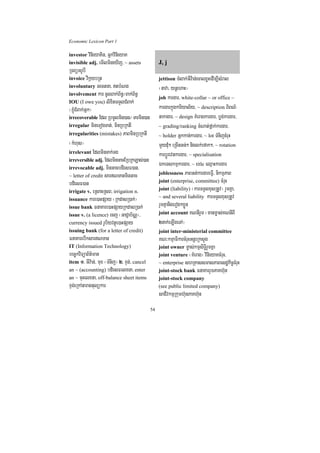 Economic Lexicon Part 1

investor vinieyaKin/ GñkvinieyaK
invisible adj. emIlmineXIj/ ~ assets                J, j
RTBüGrUbI
invoice vikáybRt                                    jettison TMlak;GIv:an;ecalxøHedIm,IsMral
involuntary Gectna/ tbMNg                          ¬nava/ ynþehaH¦
involvement kar cUlBak;B½n§¼Bak;B½n§
                                                    job kargar/ white-collar ~ or office ~
IOU (I owe you) lixitTTYlCMBak;
¬xJúMCMBak;Gñk¦                                     kargarkñúgkariyal½y/ ~ description BiBN’
irrecoverable Edl RbmUlmin)an¼ Tarmin)an            nakagar/ ~ design KMeragkargar/ bøg;kargar/
irregular mineTogTat;/ minRbRktI                    ~ grading/ranking cMNat;fñak;kargar/
irregularities (mistakes) PaBminRbRktI              ~ holder Gñkkan;kargar/ ~ lot TMnijcMruH
¬kMhus¦                                             mYydMu² eRcInGn;² niglk;efak²/ ~ rotation
irrelevant EdlminTak;Tg                             karbþÚrevnkargar/ ~ specialisation
irreversible adj. EdlminGacERbRkLas;)an
irrevocable adj. minGacbdiesF)an/
                                                    ÉkeTskmµkargar/ ~ title eQµaHkargar
~ letter of credit sarNTanminGac                   joblessness PaBGt;kargareFVI/ nikmµPaB
bdiesF)an                                           joint (enterprise, committee) cMruH
irrigate v. eRsacRsB/ irrigation n.                 joint (liability) ¬karTTYlxusRtUv¦ rYmKña/
issuance kare)aHpSay ¬RkdasR)ak;¦                   ~ and several liability karTTYlxusRtUv
issue bank FnaKare)aHpSayRkdasR)ak;                 rYmKñanigerog²xøÜn
issue v. (a licence) ecj ¬GaCJab½NÑ¦/               joint account KNnIrYm ¬manm©as;KNnIBI
currency issued rUbiyvtßúe)aHpSay                   2nak;eLIgeTA¦
issuing bank (for a letter of credit)               joint inter-ministerial committee
FnaKarebIksarNTan                                  KN³kmµaFikarcMruHGnþrRksYg
IT (Information Technology)                         joint owner m©as;kmµsiTi§rYmKña
bec©kviTüaB½t’man                                   joint venture ¬KMerag¦ vinieyaKcMruH/
item 1> GIv:an;/ mux ¬TMnij¦ 2> xÞg;/ cancel        ~ enterprise shRKassmasPaBesdækic©cMruH
an ~ (accounting) bdiesFelxna/ enter                joint-stock bank FnaKarrYmPaKh‘un
an ~ cuHelxna/ off-balance sheet items              joint-stock company
xÞg;eRkAtaragtulükar                                (see public limited company)
                                                    saCIvkmµRkumh‘unPaKh‘un
                                               54
 
