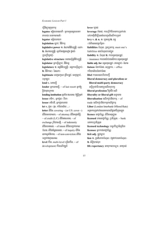 Economic Lexicon Part 1

eFVInItüanukUlkmµ                                      lever Xñas;
legatee Gc©½yTanlaPI ¬GñkTTYlsñgmrtk                   leverage KMnas;/ kareRbIkMcImankarR)ak;efr
tamry³mrtksasn_¦                                       eTArksuIedIm,I)ancMeNjelIsBIkarR)ak;
legator Gc©½yTayk                                      levy v. & n. 1> hUtBn§ 2> Bn§
legislation c,ab;/ nItikmµ                             ¬CaBiessBn§bEnßm¦
legislative power 1> GMNacnItibBaØtþi ¬sPa¦            liabilities bMNul/ RTBüGkmµ/ meet one’s
2> GMNacbBaØtþi ¬sßab½nepSgeTot dUcCa                  liabilities sgbMNulrbs;xøÜn
RkumRbwkSaXMu¦                                         liability 1> bMNul 2> karTTYlxusRtUv/
legislative structure rcnasm<½n§nItibBaØtþi            ~ insurance karFanar:ab;rgelIPar³TTYlxusRtUv
legislator GñkeFVIc,ab;/ nItiBn§                       liable adj. for TTYlxusRtUv ¬tamc,ab;¦ cMeBaH
legislature 1> GgÁnItibBaØtþi ¬GgÁkareFVIc,ab;¦        liaison TMnak;TMng/ sm<n§kar/ ~ office
2> nItikal ¬énsPa¦                                     kariyal½yTMnak;TMng
legitimate eBjlkçN³RtwmRtUv/ eBjc,ab;/                 libel karsresrbrihaekrþ×
FmµanurUb                                              liberal democracy and pluralism or
lend v. eGayx©I                                          liberal multi-party democracy
lender GñkeGayx©I/ ~ of last resort Gñk[                 lT§iRbCaFibetyüesrIBhubkS
x©ICacugeRkay                                          liberal profession viC¢aCIv³esrI
lending institution sßab½n NTan¼ [x©IR)ak;            liberality or liberal gift sT§aTan
lessee Ptik³/ GñkCYl ¬BIeK¦                            liberalisation esrIPavUbnIykmµ/ ~ of
lessor PtibtI/ GñkCYleGay                              trade esrIPavUbnIykmµBaNiC¢kmµ
let v. CYl ¬pÞH/ kariyal½y >>>¦                        Libor (London Interbank Offered Rate)
letter lixit/ covering ~ (or US: cover ~)              GRtakarR)ak;rvagFnaKarBaNiC¢enATIRkugLúg
lixitGmÉksar/ ~ of attorney lixitepÞrsiT§i/            licence GaCJab½NÑ/ lixitGnuBaØat
~ of credit (L/C) lixitNTan/ ~ of                     licensed manGaCJab½NÑ/ RbtiRsut/ ~ bank
exchange rUbiyaNtþi/ ~ of indemnity                    FnaKarRbtiRsut
lixitFanasg/ ~ of intent lixitbBa¢ak;eKal              licensed technology bec©kviTüaTijBIeK
bMNg/ lixtEsþgectna/ ~ of inquiry lixit
             i                                         licensee Gñkkan;GaCJab½NÑ
saksYrB½t’man/ ~ of non-conviction lixit               licit adj. RtUvc,ab;
bBa¢ak;faKµaneTas                                      lien 1> R)atiePaKbMNul ¬vtßúdak;FanabMNul¦
level kMrit/ multi-level eRcInkMrit/ ~ of              2> siT§iXat;Tuk
development kMritGPivDÆn_                              life expectancy GayukalmFüm/ Gayurs;


                                                  57
 