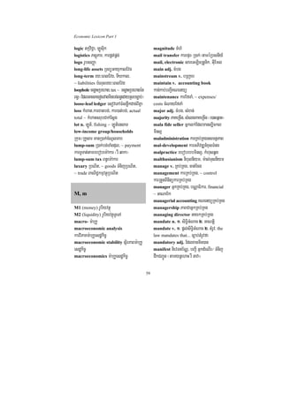 Economic Lexicon Part 1

logic tkáviC¢a/ LÚsuik                             magnitude TMhM
logistics PsþúPar/ karpÁt;pÁg;                     mail transfer karepÞr¬R)ak;¦taméRbsnIy_
logo rUbsBaØa                                      mail, electronic sareGLicRtUnik/ GuIEml
long-life assets RTBüGayukalEvg                    main adj. cMbg
long-term ry³eBlEvg/ TIXkal/                       mainstream v. bRBa¢ab
~ liabilities bMNulry³eBlEvg                       maintain v. accounting book
loophole cenøaHRbehag/ tax ~ cenøaHRbehagén        kan;kab;bBa¢IKNenyü
Bn§ ¬EdlGaceKecosvagminbg;Bn§edayRsbc,ab;¦         maintenance karEfTaM/ ~ expenses/
loose-leaf ledger esovePAFMsnøwkdac;BIKña          costs cMNayEfTaM
loss kMhat/karxatbg;/ kar)at;bg;/ actual           major adj. cMbg/ sMxan;
total ~ kMhatsrubCak;Esþg                          majority PaKeRcIn/ sMelgPaKeRcIn ¬e)aHeqñat¦
lot n. LÚt_/ fishing ~ LÚt_ensaT                   mala fide seller Gñklk;Edlmanl,ickl
low-income group/households                        minl¥
Rkum¼RKYsar manR)ak;cMNUlTab                       maladministration karRKb;RKgGsmtßPaB
lump-sum R)ak;bg;TaMgdul/ ~ payment                mal-development karGPivDÆn_xusTMng
karTUTat;tamrebobem:Akar ¬rW qaka¦                 malpractice rebobrbbminl¥/ kMhusqÁg
lump-sum tax Bn§em:Akar                            malthusianism nibulniym/ m:al;Tusniym
luxury RbNit/ ~ goods TMnijRbNit/                  manage v. RKb;RKg/ cat;Ecg
~ trade BaNiC¢kmµvtßúRbNit                         management karRKb;RKg/ ~ control
                                                   karRtYtBinitükarRKb;RKg
                                                   manager GñkRKb;RKg/ bNÑaFikar/ financial
M, m                                               ~ GaNab½k
                                                   managerial accounting KNenyüRKb;RKg
M1 (money) rUbiyvtßú                               managership PaBCaGñkRKb;RKg
M2 (liquidity) rUbiyvtßúTUeTA                      managing director naykRKb;RKg
macro- m:aRkU                                      mandate n. 1> siT§iGMNac 2> GaNtþi
macroeconomic analysis                             mandate v. 1> pþl;siT§iGMNac 2> tMrUv/ the
karviPaKm:aRkUesdækic©                             law mandates that... c,ab;tMrUvfa
macroeconomic stability sßirPaBm:aRkU              mandatory adj. Edlxanmin)an
esdækic©                                           manifest nievTnb½NÑ/ bBa¢I GñkdMeNIr¼ TMnij
macroeconomics m:aRkUesdækic©                      dwkCBa¢Ún ¬tamynþehaH rW nava¦

                                              59
 