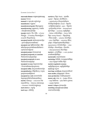 Economic Lexicon Part 1

man-made disaster mhnþraybgáedaymnusS                market n. TIpSar/ black ~ pSarggwt/
manner EbbbT                                         capital ~ TIpSarTun ¬sMrab;vinieyaK¦/
manual 1> htßkmµ 2> esovePAk,Ün                      ~ capitalisation tMélRkumh‘unKittam
manufacture kmµnþsal                                 tMélTIpSarénsnøwkh‘un/ closed ~ TIpSarbiT
manufactured goods TMnijkmµnþsal                     ¬lk;[EttMNagpþac;mux¦/ open ~ TIpSarcMh
manufacturing kmµnþsalkmµ/ karplit                   ¬RKb;KñaGacTij¼lk;)an¦ ~ demand/need
¬y:ageRcIn²edayeRbIm:asuIn¦                          tMrUvkarTIpSar/ ~ economy esdækic©TIpSar/
margin Gb,har/ kMrit/ m:aCIn/ ~ of error             ~ failure braC½yénTIpSar/ ~ forces kMlaMg
kMritel¥óg/ ~ of lending kMriteGayx©IR)ak;/ ~        TIpSar/ money/finance ~ TIpSarrUbiyvtßú
of profit kMritR)ak;cMeNj                            ¬kMcIry³eBlxøI²¦/ ~ practice TMlab;TIpSar/
marginal benefit plcMeNjÉktabEnßm                    ~ price éføenATIpSar/ ~ saturation titßikmµ
¬kñúgkarbegáInmYyÉktaplitpl¦                         kñúgpSar/ PaBEq¥teBjedayTMnijénTIpSar/ ~
marginal cost éføedImÉktabEnßm ¬edIm,I               segmentation karEbgEckTIpSar/ ~ value
plitbEnßmmYyÉktaplitplelIsEpnkar¦/                   tMélTIpSar ¬tMélenAéf¶enH¦/ tMélFanik/
bnÞúkcMNaym:ahSúINal;                                ~ share/penetration cMENkTIpSar
marginal project KMeragbnÞab;bnSM                    market v. lk;elITIpSar/ ~ a new product
marginal propensity to consume                       lk;plitplfµIelITIpSar
kMritTMenarénkareRbIR)as;bEnßm                       marketable Gaclk;y:aggay
marginal propensity to save                          marketing m:aXItTIg/ karbeBa©jlk;elITIpSar/
kMritTMenarénkarsnSMbEnßm                            ~ chain ExScgVak; m:aXITIg¼TIpSar
marginal revenue cMNUlÉktabEnßm                      market-regulated economy
¬BIkarlk;plitplbEnßmmYyÉkta¦                         esdækic©TIpSarerobry/ esdækic©niy½tTIpSar
marginal utility plRbeyaCn_ÉktabEnßßm                mark-up Gb,har
marginalisation m:aCInUbnIykmµ/ karRcan              marriage certificate sMbuRtGaBah_BiBah_
cUlsßanPaBKµansiT§iGMNac                             mass media RbB½n§pSBVpSay ¬B½t’man¦
marginal-tax ratio smaPaKkMeNIn                      mass production karplitRTg;RTayFM
cMNUlBn§eFobnwgkMeNInplTunCatisrub                   master adj. eKal/ em/ ~ budget fvikaem/
marine xagsmuRT/ ~ concession Edn                    ~ map EpnTIeKal/ ~ plan Epnkar¼bøg;eKal/
sm,TanTwkéRb/ ~ fisheries ensaTsmuRT/                ~ sample KMrUtagem
~ insurance karFanar:ab;rgpøÚvsmuRT                  master’s degree fñak;GnubNÐit
mark down v. bBa©úHéfø                               matching concept/convention
mark up v. tMelIgéfø                                 eKalkarN_énPaBsuIKña
                                                60
 
