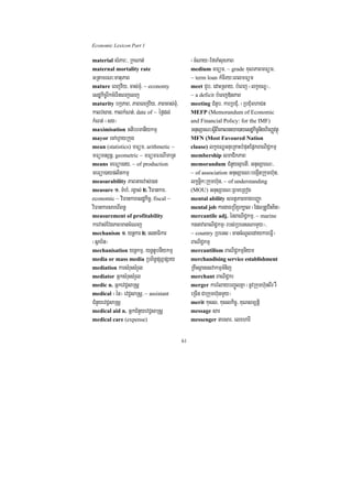 Economic Lexicon Part 1

material sMPar³/ RkNat;                        ¬cMNay¦EfTaMsuxPaB
maternal mortality rate                        medium mFüm/ ~ grade KuNPaBmFüm/
GRtamrN³matuPaB                                ~ term loan kMcIry³eBlmFüm
mature eBjv½y/ cas;TMu/ ~ economy              meet CYb/ edaHRsay/ bMeBj ¬lkçxNÐ¦/
esdækic©rIkcMerIneBjelj                        ~ a deficit bMeBj»nPaB
maturity bkáPaB/ PaBeBjv½y/ PaBcas;TMu/        meeting CMnYb/ karRbCMu/ ¬RbCMumhaCn
kalvsan/ kalkMNt;/ date of ~ éf¶dl;            MEFP (Memorandum of Economic
kMNt; ¬sg¦                                     and Financial Policy: for the IMF)
maximisation GtibrmanIykmµ                     GnusSarN³sþIBIeKalneya)ayesdækic©nighirBaØvtßú
mayor ecAhVayRkug                              MFN (Most Favoured Nation
mean (statistics) mFüm/ arithmetic ~           clause) lkçxNÐGnueRKaHbMputEpñkBaNiC¢kmµ
mFümnBVnþ/ geometric ~ mFümFrNImaRt            membership smaCikPaB
means meFüa)ay/ ~ of production                memorandum CMnYysµartI/ GnusSarN³/
meFüa)ayplitkmµ                                ~ of association GnusSarN³begáItRkumh‘un/
measurability PaBGacvas;)an                    lkçnþik³Rkumh‘un/ ~ of understanding
measure 1> TMhM/ rgVas; 2> viFankar/           (MOU) GnusSarN³RBmeRBog
economic ~ viFankaresdækic©/ fiscal ~          mental ability smtßPaBxagbBaØa
viFankarsareBIBn§                              mental job kargareRbIxYrk,al ¬EdlRtUvriHKit¦
measurement of profitability                   mercantile adj. énBaNiC¢kmµ/ ~ marine
karvas;EvgPaBmancMeNj                          kgnavaBaNiC¢kmµ¬rbs;RbeTsNamYy¦/
mechanism 1> ynþkar 2> esnaFikar               ~ country RbeTs ¬mancMNUledaykareFVI¦
¬sßab½n¦                                       BaNiC¢kmµ
mechanisation ynþkmµ/ ynþtUbnIykmµ             mercantilism BaNiC¢kmµniym
media or mass media RbB½n§pSBVpSay             merchandising service establishment
mediation karsMruHsMrYl                        RKwHsßanesvakmµTMnij
mediator GñksMruHsMrYl                         merchant BaNiC¢kr
medic n. GñkevC¢saRsþ                          merger karrMlaybBa©ÚlKña ¬nUvRkumh‘unBIr rW
medical ¬én¦ evC¢saRsþ/ ~ assistant            eRcIn CaRkumh‘unmYy¦
CMnYyevC¢saRsþ                                 merit kusl/ kuslkic©/ KuNsm,tþi
medical aid n. GñkCMnYyevC¢saRsþ               message sar
medical care (expense)                         messenger narsar/ elxharI


                                          61
 