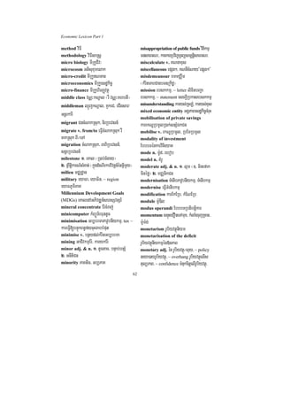 Economic Lexicon Part 1

method viFI                                                misappropriation of public funds vitikmµ
methodology viFIsaRsþ                                      FnsaFarN³/ karekgRbv½Ba©RTBüsm,tþisaFarN³
micro biology mIRkUCIv³                                    miscalculate v. KNnaxus
microcosm Gtisuxumelak                                     miscellaneous epSg²/ KNnIcMNay{epSg²}
micro-credit mIRkUNTan                                    misdemeanour bTmCÄwm
microeconomics mIRkUesdækic©                               ¬kMritTabCagbT]Rkidæ¦
micro-finance mIRkUhirBaØvtßú                              mission ebskkmµ/ ~ letter lixitbBa¢a
middle class vNÑ³kNþal ¬rW vNÑ³KhbtI¦                      ebskkmµ/ ~ statement esckþIRbkasebskkmµ
middleman QµÜjkNþal/ KYkeC/ eCIgsar/                       misunderstanding karyl;RcLM/ karyl;xus
                                                           mixed economic entity GgÁPaBesdækic©cMruH
GnþrkarI                                                   mobilisation of private savings
migrant CncMNakRsuk/ nirRbevsn_                            karekNÐRbmUlR)ak;snSMÉkCn
migrate v. from/to eFVIcMNakRsuk rW                        mobilise v. ekNÐRbmUl/ RbEmRbmUl
cakRsuk BI¼eTA                                             modality of investment
migration cMNakRsuk/ BhiRbevsn_/                           EbbbTénkarvinieyaK
snþrRbevsn_                                                mode n. m:Ud/ rebob
milestone 1> eKal ¬R)ab;cMgay¦                             model n. KMrU
2> RBwtiþkarN_sMxan; ¬kñúgdMeNIrkarvivtþn_énGVImYy¦        moderate adj. & n. 1> lµm ¬]> minefak
milieu mCÄdæan                                             minéfø¦ 2> mCÄnikCn
military eyaFa/ eyaFin/ ~ region                           modernisation TMenIbPavUbnIykmµ/ TMenIbkmµ
eyaFPUmiPaK                                                modernise eFVITMenIbkmµ
Millennium Development Goals                               modification karEkERb/ kMENERb
(MDGs) eKaledAGPivDÆn_shsSvtSr_                            module m:UDIl
mineral concentrate Er:cMraj;                              modus operandi EbbbTRbtibtþikar
minicomputer kMBüÜT½rFuntUc                                momentum snÞúHeCOneTAmux/ kMlaMgrujRcan/
minimisation Gb,brmaPavUbnIykmµ/ tax ~                     m:Um:g;
kareFVI[bnÞúkBn§fycuHTabbMput                              monetarism rUbiyvtßúniym
minimise v. bnßydl;kMritGb,brma                            monetarisation of the deficit
mining GaCIvkmµEr:/ karykEr:                               rUbiyvtßúnIykmµén»nPaB
minor adj. & n. 1> tUctac/ bnÞab;bnSM                      monetary adj. én rUbiyvtßú¼luy/ ~ policy
2> GnItiCn                                                 neya)ayrUbiyvtßú/ ~ overhang rUbiyvtßúelIs
minority PaKtic/ Gb,PaK                                    tulüPaB/ ~ confidence TMnukcitþelIrUbiyvtßú/
                                                      62
 