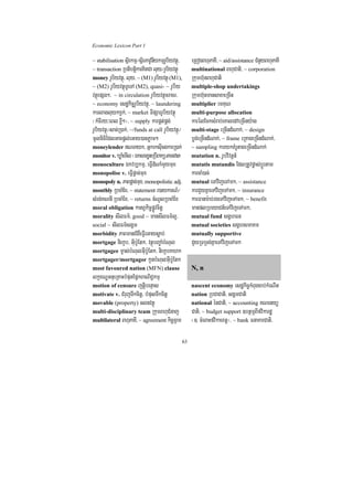 Economic Lexicon Part 1

~ stabilisation sßirkmµ¼sßirPavUnIykmµrUbiyvtßú/        eRBogBhuPaKI/ ~ aid/assistance CMnYyBhuPaKI
~ transaction RbtibtþikarKitCa luy¼rUbiyvtßú            multinational BhuCati/ ~ corporation
money rUbiyvtßú/ luy/ ~ (M1) rUbiyvtßú (M1),            Rkumh‘unBhuCati
~ (M2) rUbiyvtßúTUeTA (M2), quasi- ~ rUbiy              multiple-shop undertakings
vtßúepSg²/ ~ in circulation rUbiyvtßúcracr/             Rkumh‘unmansaxaeRcIn
~ economy esdækic©rUbiyvtßú/ ~ laundering               multiplier emKuN
karlagluykxVk;/ ~ market TIpSarrUbiyvtßú                multi-purpose allocation
¬kMcIry³eBl xøI²¦/ ~ supply karpÁt;pÁg;                 karélEcksMrab;eKaledAeRcIny:ag
rUbiyvtßú¼sac;R)ak;/ ~/funds at call rUbiyvtßú¼         multi-stage eRcIndMNak;/ ~ design
mUlniFiEdlGacpþl;eGay)anPøam²                           bøg;eRcIndMNak;/ ~ frame eRKageRcIndMNak;/
moneylender NTayk/ GñkrksuIcgkarR)ak;                  ~ sampling karykKMrUtageRcIndMNak;
monitor v. XøaMemIl ¬ÉksarxøHeRbIBakütamdan¦            mutation n. rUbvivtþn_
monoculture Ékvb,kmµ/ eFVIdMNaMmYymux                   mutatis mutandis EdlRtUvpøas;bþÚrtam
monopolise v. eFVIpþac;mux                              karcaM)ac;
monopoly n. PaBpþac;mux/ monopolistic adj.              mutual eTAvijeTAmk/ ~ assistance
monthly RbcaMEx/ ~ statement r)aykarN_¼                 karCYyKñaeTAvijeTAmk/ ~ insurance
sMrg;KNnI RbcaMEx/ ~ returns cMNUlRbcaMEx               karFanar:ab;rgeTAvijeTAmk/ ~ benefit
moral obligation katBVkic©pøÚvcitþ                      manplRbeyaCn_eTAvijeTAmk/
morality sIlFm’/ good ~ mansIlFm’l¥/                    mutual fund sgÁhFn
social ~ sIlFm’sgÁm                                     mutual societies sgÁhsmaKm
morbidity PaBmanCMgWeFVIeGaysøab;                       mutually supportive
mortgage niekçb/ GuIb:UEtk/ vtßúbBa©aMbMNul             CYyRTRTg;KñaeTAvijeTAmk
mortgagee mças;bMNulGuIb:UEtk/ niekçbKahk
mortgager/mortgagor kUnbMNulGuIb:UEtk
most favoured nation (MFN) clause                       N, n
lkçxNÐGnueRKaHbMputEpñkBaNiC¢kmµ
motion of censure jtþibenÞas                            nascent economy esdækic©kMBugcab;kMeNIt
motivate v. CMrujTwkcitþ/ bMpusTwkcitþ                  nation RbCaCati/ sgÁmCati
movable (property) clnvtßú                              national énCati/ ~ accounting KNenyü
multi-disciplinary team RkumBhuCMnaj                    Cati/ ~ budget support ]btßmÖBIfvikardæ
multilateral BhuPaKI/ ~ agreement kic©RBm               ¬]> cMeBaHfvikaextþ¦/ ~ bank FnaKarCati/

                                                   63
 