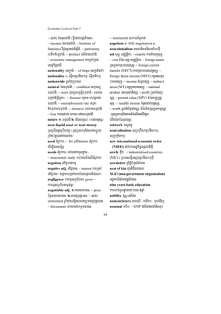 Economic Lexicon Part 1

~ debt bMNulCati ¬x©IedayrdæaPi)al¦/               ~ instrument ]bkrN_TUTat;
~ income plTunCati/ ~ Institute of                 negotiate v. crca/ negotiation n.
Statistics viC¢asßanCatisßiti/ ~ patrimony         neocolonialism GaNaniKmniymEbbfµI
ebtikP½NÐCati/ ~ product plitplCati/               net suT§/ sCÄtþikr/ ~ exports karnaMecjsuT§/
~ economic management karRKb;RKg                   ~ cost tMél suT§¼sCÄtþikr/ ~ foreign assets
esdækic©Cati                                       RTBüskmµbreTssuT§/ ~ foreign current
nationality sBa¢ati/ ~ of ships sBa¢atinava        transfer (NFCT) karepÞrbreTscrnþsuT§/ ~
nationalise v. eFVICatUbnIykmµ/ eFVICatikmµ        foreign factor income (NFFI) ktþaplTun
nationwide TUTaMgRbeTs                             breTssuT§/ ~ income cMNUlsuT§/ ~ indirect
natural énFmµCati/ ~ condition lkçxNÐ              taxes (NIT) Bn§RbeyalsuT§/ ~ national
FmµCati/ ~ asset RTBüsm,tþiFmµCati ¬FnFan          product plTunCatisuT§/ ~ profit R)ak;cMenj
FmµCatiGVImYy¦/ ~ disaster eRKaH¼mhnþray           suT§/ ~ present value (NPV) tMélbc©úb,nñ
FmµCati/ ~ unemployment rate GRta                  suT§/ ~ taxable income cMnUlCab;Bn§suT§/
nikmµPaBFmµCati/ ~ resource FnFanFmµCati/          ~ worth mUlniFipÞal;suT§/ tMélBitRTBüskmµsuT§
~ loss kar)at;bg; ÉkÉg¼edayFmµCati                 ¬RTBüskmµKittamtMélBitenATIpSar
nature 1> FmµCati 2> critlkçN³ ¬rbs;mnusS¦         ehIydkbMNulcrnþ¦
near-liquid asset or near money                    network bNþaj
RTBüCitdUcrUbiyvtßú ¬RTBüskmµEdlGacbþÚrCa          neutralisation GBüaRkwtPavUbnIykmµ/
rUbiyvtßú)any:aggay¦                               GBüaRkwtkmµ
need tMrUvkar/ ~ for affiliation tMrUvkar          new international economic order
edIm,Icgsm<½n§                                       (NIEO) lMdab;esdækic©GnþrCatifµI
needs tMrUvkar ¬caM)ac;CamUldæan¦/                 newly fµI²/ ~ industrialised countries
~ assessment study karvaytMélBItMrUvkar            (NICs) RbeTseFVI]sSahUbnIykmµfµI
negation GviC¢mankmµ                               newsletter RBwtþib½RtB½t’man
negative adj. GviC¢man/ ~ interest karR)ak;        next of kin jatiCitCageK
GviC¢man ¬GRtakarR)ak;TabCagGRtaGtiprNa¦           NGO (non-government organisation)
negligence kareFVsRbEhs/ gross ~                   GgÁkarminEmnrdæaPi)al
kareFVsRbEhsF¶n;F¶r                                nine years basic education
negotiable adj. 1>Gaccrca)an/ ~ price              karGb;rMmUldæanry³eBl 9qñaM
éføGaccrca)an 2>GacCYjdUr)an/ ~ debt               nobility vNÑ³GPiCn
instrument rUbiyaNtþiNeTyüGacCYjdUr)an/           nomenclature namvlI ¬matika¦/ muxTMnij
~ documents ÉksarykTUTat;)an/                      nominal carwk/ ~ GNP plitplCatisrub

                                              64
 