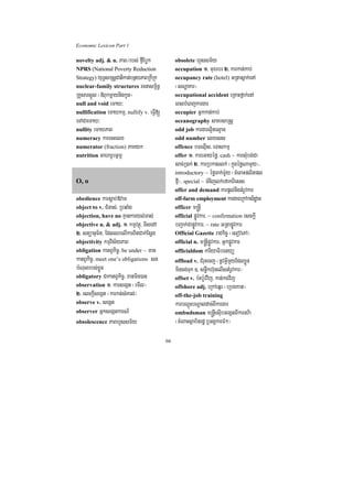 Economic Lexicon Part 1

novelty adj. & n. PaB¼rbs; fµIEbøk             obsolete hYssm½y
NPRS (National Poverty Reduction               occupation 1> muxrbr 2> karkan;kab;
Strategy) yuT§saRsþCatikat;bnßyPaBRkIRk        occupancy rate (hotel) GRtasñak;enA
nuclear-family structures rcnasm<½n§           ¬sNæaKar¦
RKYsarsñÚl ¬«BukmþaynigkUn¦                    occupational accident eRKaHfñak;enA
null and void emaX³                            eBlbMeBjkargar
nullification emaXkmµ/ nullify v. eFVI[        occupier Gñkkan;kab;
eTACaemaX³                                     oceanography saKrsaRsþ
nullity emaXPaB                                odd job kargarl¥itel¥ac
numeracy karecHelx                             odd number elxess
numerator (fraction) PaKyk                     offence bTelµIs/ eTaskmµ
nutrition GaharUbtßmÖ                          offer 1> kareGayéfø/ cash ~ karsMubg;Ca
                                               sac;R)ak; 2> karRbkaslk; ¬kñúgéføNamYy¦/
                                               introductory ~ éføTak;m:Uy ¬cMeBaHplitpl
O, o                                           fµI¦/ special ~ TMnijlk;efakBiess
                                               offer and demand karpþl;nigtMrUvkar
obedience karsþab;»vaT                         off-farm employment kargareRkAksidæan
object to v. CMTas;/ RbqaMg                    officer m®nþI
objection, have no Kµankaryl;Tas;              official pøÚvkar/ ~ confirmation esckþI
objective n. & adj. 1> kmµvtßú/ TisedA         bBa¢ak;CapøÚvkar/ ~ rate GRtapøÚvkar
2> stüanum½t/ EdlQrelIkarBitCak;Esþg           Official Gazette raCkic© ¬esovePA¦
objectivity kmµvis½yPaB                        official n. m®nþIpøÚvkar/ GñkpøÚvkar
obligation katBVkic©/ be under ~ man           officialdom kariyaFibetyü
katBVkic©/ meet one’s obligations sg           offload v. CMruHecj ¬nUvGVImYyEdlxøÜn
bMNulrbs;xøÜn                                  mincg;Tuk ]> snøwkh‘unelIstMrUvkar¦
obligatory CakatBVkic©/ xanmin)an              offset v. b:Hb:Uvvij/ kat;kgvij
observation 1> karsegát ¬emIl¦                 offshore adj. eRkAeqñr ¬eRbgkat¦
2> esckþIsegát ¬karkt;sMKal;¦                  off-the-job training
observe v. segát                               karbNþúHbNþaldac;BIkargar
observer GñksegátkarN_                         ombudsman m®nþIesuIbGegátBIkartv:a
obsolescence PaBhYssm½y                        ¬cMeBaHsßab½nrdæ b¤GgÁkarFM²¦

                                          66
 