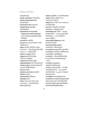Economic Lexicon Part 1

yuT§P½NÐminTan;pÞúH                                 outlook TsSnvis½y/ karRbemIlemIlGnaKt
organic agriculture ksikmµsrIragÁ                   output Fatuecj/ plitpl/ final ~
organic/organisational law                          Fatuecj sMerc¼cugeRkay
c,ab;erobcMGgÁkar                                   output tax or VAT (value added tax)
organisation chart GgÁkarelx                        GakrelItMélbEnßm
organisational structure                            outreach kareQagdl;/ karQandl;
rcnasm<½n§cat;taMg                                  outsource v. cuHkic©snüaxageRkA
Organisation for Economic                           outstanding adj. enACMBak;/ ~ balance
 Cooperation and Development                        smtulüenACMBak;/ ~ cheque mUlb,Tanb½Rt
 (OECD) GgÁkarshRbtibtþikaresdækic©                 minTan;sgR)ak;/ ~ loans kMcIenACMBak; ~
  nigGPivDÆn_                                       student sisSBUEk
orientation kartMrg;Tis                             outstanding obligations (debt)
oriented (orientated) tMrg;eTArk/ sMedA/            bMNulhYskalbriecäT
manninñakareTArk                                    outward-looking country
origin RbPBedIm/ edImkMeNIt/ bJsKl;/                RbeTsebIkcMh ¬eq<aHeTAxageRkA¦
certificate of ~ viBaØabnb½RtRbPBedIm TMnij/        overcapacity smtßPaBelIs ¬tMrUvkarplit¦
country of ~ RbeTsRbPBedIm                          overcharge kMérykelIs ¬elIskMritsmrmü¦
origin, zero point Kl;G½kS                          overcontrol karRtYtBinitühYs
original cost tMélenAeBlcUl                         overdraft 1> kardkR)ak;elIsR)ak;beBaØI
¬tMélsMPar³eBlTijcUl¦                               2> NTankMNt;/ NTanelIssmtulü
original invoice vikáybRtedIm                       ¬FnaKar¦
originating bank FnaKarebIksarNTan                 overdraft, to grant an
orthodox policy eKalneya)aysmµamti                  GnuBaØatNTanelIssmtulü
¬RsmtamkarCMenO¼mtiCaTUeTA¦                         overdue hYskalkMNt;sg/ ~ bill lixit
outcome lT§pl                                       TarR)ak;hYskalkMNt;/ ~ loans R)ak;kMcI
outdated, out-of-date hYssm½y                       hYskalkMNt;sg/ ~ payment karsgR)ak;
outflow lMhUrecj                                    hYskalkMNt;sg
outgoing letters lixitecj                           overfishing karensaTRtIhYsRbmaN
outgoings cMNay                                     overheads or overhead expenses/costs
outlays (financial) cMNay/ debt                     cMNay Rbeyal¼TUeTA ¬cMNayeTogTat; nig
amortisation ~ cMNayrMls;bMNul                      sMxan;² dUcCa QñÜlpÞH/ TUrs½BÞ/ sMPar³kariyal½y>>>
outlet kEnøglk;ecj                                  EdlminTak;TgedaypÞal;nwgkarplit¦
                                               68
 