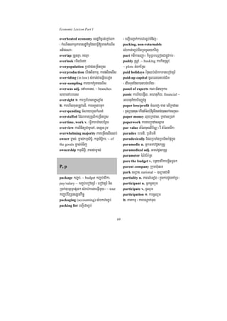 Economic Lexicon Part 1

overheated economy esdækic©rt;ekþAeBk               ¬bBa¢IbBa¢ak;karevcx©b;TMnij¦
¬kMeNInskmµPaBesdækic©EdleFVI[mankMeNIn             packing, non-returnable
GtiprNa¦                                            sMbkevcx©b;minRmmUlykvij
overlap RtYtKña/ KgKña                              pact ktikasBaØa ¬kic©RBmeRBogCapøÚvkar¦
overlook emIlrMlg                                   paddy RsUv/ ~ husking karkinRsUv/
overpopulation RbCaCneRcInhYs                       ~ plots GMBkERs
overproduction briplitkmµ/ karplitelIs              paid holidays éf¶Qb;sMrakmanebovtSr_
overriding (in law) sMxan;CagGVIÉeTot               paid-up capital mUlFn)anbg;CMrH
over-sampling karykKMrUtagelIs                      ¬edImTunEdl)anbg;ehIy¦
overseas adj. enAbreTs/ ~ branches                  panel of experts KN³CMnajkar
saxaenAbreTs                                        panic karP½yep¥Il/ GehtuP½y/ financial ~
oversight 1> karRbEhsePøcPøaMg                      GehtuP½yhirBaØvtßú
2> karemIlxusRtUvelI/ karTTYlbnÞúk                  paper loss/profit cMeNj¼xat elIRkdas
overspending cMNayhYskMNt;                          ¬RTBü)ancuH¼ekIntMélb:uEnþminTan;)anlk;ecjeT¦
overstaffed EdlmanbuKÁlikeRcInhYs                   paper money luyRkdas/ RkdasR)ak;
overtime, work v. eFVIkarem:agbEnßm                 paperwork kargarRkdassñam
overview karBinitüCaTUeTA/ TsSn³rYm                 par value tMélcuHelIb½NÑ ¬rW tMélcarwk¦
overwhelming majority PaKeRcInelIslb;               paradox brmti/ Rbtimti
owner m©as;/ m©as;kmµsiT§i/ kmµsiT§ikr/ ~ of        paradoxically EdlRbTaMgRbeTIsépÞkñúg
the goods m©as;TMnij                                paramedic n. GñkGmevC¢saRsþ
ownership kmµsiT§i/ PaBCam©as;                      paramedical adj. GmevC¢saRsþ
                                                    parameter ):ar:aEm:Rt
                                                    pare the budget v. bnßyfvikabnþicmþg²
P, p                                                parent company Rkumh‘unem
                                                    park ]Tüan/ national ~ ]TüanCati
package kBa©b;/ ~ budget kBa©b;fvika/               partiality n. PaBlMeGog ¬kñúgkarCYyKaMRT¦
pay/salary ~ kBa©b;ebovtSr_ ¬ebovtSr_ nig           participant n. GñkcUlrYm
R)ak;]btßmÖepSg² sMrab;kargarGVImYy¦ ~ tour         participate v. cUlrYm
kBa©b;ExSTsSnkic©                                   participation 1> karcUlrYm
packaging (accounting) sMbkevcx©b;                  2> PaKkmµ ¬karbNþak;Tun¦
packing list bBa¢Ievcx©b;


                                               69
 