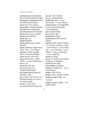 Economic Lexicon Part 1

participatory poverty assessment                     pay out v. TUTat;¼bg; R)ak;ecj
(PPA) karvaytMélPaBRkIRkedaymankarcUlrYm             pay up v. TUTat;sgR)ak;CMBak;eK
participatory rural appraisal (PRA)                  payable adj. sg)an/ ~ to bearer
karvaytMélCnbTedaymankarcUlrYm                       sgeGayGñkkan;/ ~ to order sgtambBa¢a
partner édKU/ smaKt/ GñkcUlh‘un                      payback period 1> ry³eBlRtUvsgkMcIvij
partnership 1> PaBCaédKU 2> CMnYjh‘unKña             2> ry³eBl RbmUlTun)anvij¼Rsg;edIm
part-time work kargarmineBjem:ag                     ¬)ancMeNjesµITundak;cuH¦
party (to the contract) PaKI ¬énkic©snüa¦            payee GñkRtUv)anbg;R)ak;[
pass the test (education) eFVIetsþCab;               payer Gñkbg;R)ak;¬[eK¦
passbook esovePAR)ak;beBaØI                          paying bank FnaKarTUTat;
passive adj. Gkmµ                                    paying business GaCIvkmµ¼CMnYj Edl
passport lixitqøgEdn                                 pþl;cMeNj
past-due debt bMNulhYs kalkMNt;¼                     payment karTUTat;/ karbg;R)ak;/ karsgR)ak;/
éf¶kMNt;sg                                           ~ by instalments karsgbNþak; ¬]> tamEx¦/
patent RbkasnIyb½Rt ¬GnuBaØateGayRbkb                ~ credit NTanTUTat;/ ~ currency rUbiyvtßú
GaCIvkmµ¦/ )a:tg;/ ~ licence b½NÑ):atg;              TUTat;/ ~ in kind karTUTat;Cavtßú/ ~ systems
patrimony ebtikP½NÐ/ RTBüsm,tþi/                     RbB½n§TUTat;/ ~ mechanism ynþkarTUTat;/
ekrþ×mrtk ¬EdlmanCab;tmkBIxag«Buk¦                   ~ warrant GaNtþiebIkR)ak;
patron Gñk]btßmÖ/ emekIy/ bri)al                     payoff n. R)ak;bg;pþac;
pattern lMnaM/ KMrU/ trading ~ lMnaMeFVI             payout n. 1> R)ak;TUTat;ecj 2> R)ak;bg;CYy
BaNiC¢kmµ/ ~ of rotation lMnaMvilpøas;bþÚrKña        Rkumh‘unNamYy ¬]> edayrdæaPi)al¦
pawn v. bBa©aM                                       payroll bBa¢I¼tarag ebovtSr_
pawnbroker kugsuI ¬bBa©aM¦                           peace building karksagsnþiPaB
pay as you earn (PAYE)                               pecuniary Tak;TgnwgR)ak;kas/ ~ motives
RbB½n§Bn§kat;TukelIR)ak;ebovtSr_                     ehtuplxagluykak;
pay at sight sgR)ak;eBlbgðajÉksar                    penalise v. Bin½y/ dak;eTas
pay back v. sgvij                                    penalty eTasT½NÐ/ eTasbBaØtþi/ karpakBin½y
pay n. ebovtSr_/ R)ak;kMér/ holidays with ~          pending accounts KNnIBüÜr ¬rg;caM
éf¶Qb;sMrakmanebovtSr_/ leave without ~              karedaHRsay¦
karQb;sMrakKµanebovtSr_                              pension esaFnnivtþn_/ R)ak;ruWERtt/ ~ fund
pay off v. 1> TUTat;¼bg; pþac;
                                                     mUlniFiesaFnnivtþn_
2> TUTat;R)ak;pþac; nigbBa©b;kargarGñkNamñak;
                                                70
 