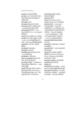 Economic Lexicon Part 1

pensioner GñkTTYlesaFnnivtþn_                       perpetual inventory system
per diem ¬R)ak;¦ cMNaytaméf¶ ¬Kittam                RbB½n§sareBIP½NÐnirnþn_
cMnYnéf¶ nigtamFmµtamanGRtaesµIKñasMrab;            perpetuity nic©PaB
buKÁlikRKb;kMrit¦                                   person buKÁl/ physical/natural ~
percentage PaKry                                    rUbvnþbuKÁl/ legal person/entity nItibuKÁl
perception sBaØaxn§/ cMNab;GarmµN_                  personal pÞal;xøÜn/ ~ consumption
performance TegVI/ karGnuvtþn_/ lT§pl/              kareRbIR)as;pÞal;xøÜn/ ~ effects sMPar³
~ standard sþg;dar lT§pl¼Rbtibtþi                   eRbIR)as;pÞal;xøÜn/ ~ loan kMcIpÞal;xøÜn ¬sMrab;
performing EdldMeNIrkar/ ~ asset                    kareRbIR)as;kñúgRKYsar rW pÞal;xøÜn minEmnsMrab;
RTBüskmµdMeNIrkar/ non ~ asset RTBüskmµ             GaCIvkmµeT¦/ ~ property RTBüpÞal;xøÜn/
mindMeNIrkar                                        ~ revenue R)ak;cMNUlbuKÁl/ ~ selling
period ry³eBl/ GMLúgeBl/ RKa ¬KNenyü¦               kareXasnapSaylk;pÞal; ¬énbuKÁlmñak;¦/
periodic tamkalkMNt;/ eTogeBl/ samayik/             ~ income tax Bn§elIR)ak;cMNUlbuKÁl
~ control system RbB½n§RtYtBinitütamkal             personal identification number
kMNt;/ ~ order system RbB½n§bBa¢aTijeTogeBl         (see PIN)
periodical n. kalikb½Rt ¬TsSnavdþI/                 personality 1> buKÁliklkçN³ ¬KYrkt;sMKal;¦
RBwtþib½Rt>>>¦                                      2> Gñkl,Il,aj
periodically edayeTogeBl                            personnel buKÁlik/ ~ benefits GtßRbeyaCn_
periodicity samyikPaB                               pþl;eGaybuKÁlik
perishable adj. EdlgayxUc¬KuNPaB¦/                  perspective yfaTsSn_/ TsSnvis½y
~ goods TMnijgayxUc                                 PERT (Programme Evaluation and
perishables n. TMnijgayxUc                          Review Techniques) bec©keTsBinitü
perks (or perquisites) GtßRbeyaCn_                  vaytMélKMerag ¬rW kmµviFI¦
bEnßm ¬pþl;CabEnßmelIebovtSr_¦                      pessimistic estimate kar)a:n;sµanTuTidæi
permanent Gcié®nþy_/ ~ establishment                pesticides fñaMsMlab;stVcéRg
RKwHsßanGcié®nþy_/ RKwHsßanCab;lab;/ ~ organ        petition jtþi
GgÁkarGcié®nþy_                                     petroleum eRbgkat/ eRbgn§n³/ ~ security
permit lixitGnuBaØat/ Tidæakar/ building ~          agreement kic©RBmeRBogsþIBI snþisuxeRbgn§n³
lixitGnuBaØatsagsg;/ export/import ~                petty cash sac;R)ak;bnþicbnþÜc/ ~ custodian
lixitGnuBaØatnaMecj¼naMcUl/ work ~ lixit            Gñkkan;hibR)ak; ¬R)ak;tictYc¦/ ~ book esovePA
GnuBaØateGayeFIVkar ¬sMrab;CnbreTs¦                 cMNaytUctac/ ~ fund ebLa/ mUlniFisMrab;

                                               71
 