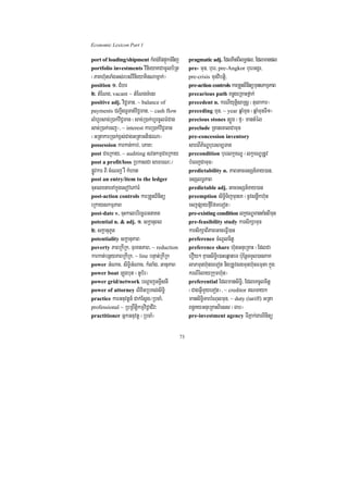 Economic Lexicon Part 1

port of loading/shipment kMBg;EppÞúkTMnij          pragmatic adj. EdlKitBIlT§pl/ Edlmanpl
portfolio investments vinieyaKCamUlb½Rt            pre- mun/ buer/ pre-Angkor buerGgÁr/
¬PaKh‘unTaMgGs;rbs;vinieyaKinNamñak;¦              pre-crisis munvibtþi/
position 1> CMhr                                   pre-action controls karRtYtBinitümunskmµPaB
2> tMENg/ vacant ~ tMENgTMenr                      precarious path KnøgeRKaHfñak;
positive adj. viC¢man/ ~ balance of                precedent n. krNIyutþisaRsþ ¬tulakar¦
payments CBa¢IgTUTat;viC¢man/ ~ cash flow          preceding mun/ ~ year qñaMmun ¬qñaMmunTI1¦
lMhUrsac;R)ak;viC¢man ¬sac;R)ak;hUrcUlFMCag        precious stones t,Úg ¬fµ¦ mantMél
sac;R)ak;ecj¦/ ~ interest karR)ak;viC¢man          preclude RcanecalCamun
¬GRtakarR)ak;x<s;CagGRtaGtiprNa¦                   pre-concession inventory
possession karkan;kab;/ ePaK³                      sareBIP½NÐbuersm,Tan
post CaeRkay/ ~ auditing svnkmµCaeRkay             precondition buerlkçxNÐ ¬lkçxNÐRtUv
post a profit/loss RbkasCa saFarN³¼                bMeBjCamun¦
pøÚvkar BI cMeNj rW kMhat                          predictability n. PaBGacTsSn_Tay)an/
post an entry/item to the ledger                   TsSlT§PaB
cuHelxnaeTAkñúgesovePAFM                           predictable adj. GacTsSn_Tay)an
post-action controls karRtYtBinitü                 preemption siT§iTijmuneK ¬nUvsnøwkh‘un
eRkayskmµPaB                                       ecjpSayfµIEfmeTot¦
post-date v. cuHkalbriecäTGnaKt                    pre-existing condition lkçxNÐmantaMgBImun
potential n. & adj. 1> skþanuBl                    pre-feasibility study karsikSamun
2> skþanuPUt                                       karsikSaBIPaBGaceFVI)an
potentiality skþanuPaB                             preference cMNUlcitþ
poverty PaBRkIRk/ TurKtPaB/ ~ reduction            preference share h‘unGnueRKaH ¬EdlCa
karkat;bnßyPaBRkIRk/ ~ line bnÞat;RkIRk            erOy² KµansiT§ie)aHeqñateT b:uEnþTTYl)anPaK
power GMNac/ siT§iGMNac/ kMlaMg/ GanuPaB           laPmunh‘unÉeTot nigRtUvsgmunh‘unFmµta kñúg
power boat Lúgbut ¬GUb½r¦                          krNIrMlayRkumh‘un¦
power grid/network bNþajGKÁIsnI                    preferential EdlmansiTi§/ EdleKcUlcitþ
power of attorney lixitRbKl;siT§i                  ¬CagGVImYyeTot¦/ ~ creditor NTayk
practice karGnuvtþn_ Cak;Esþg¼RbcaM/               mansiTi§TarbMNulmun/ ~ duty (tariff) GRta
professional ~ RbRBwtþikmµviC¢aCIv³                Bn§KyGnueRKaHBiess ¬Tab¦
practitioner GñkGnuvtþ ¬RbcaM¦                     pre-investment agency TIPñak;garBinitü


                                              73
 