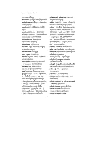 Economic Lexicon Part 1

lT§PaBmuneBlvinieyaK                                  prices to suit all pockets éføsmRsb
prejudice 1> buervinicä½y 2> kareFVI[xUcxatdl;        nwglT§PaBTijrbs;RKb;Kña
preliminary adj. epþImmux/ ~ discussion               pricing karkMNt;éfø/ ~ system RbB½n§kMNt;éfø
karBiPakSaepþImmux                                    clearance ~ karkMNt;éføedIm,IbeBa©jTMnij
premises GaKar nigdICitGaKar ¬kmµsiT§ikr              primary bzm/ dMbUg/ ~ factor income ktþa
EtmYy¦                                                cMNUlbzm/ ~ factor of production ktþa
premium buBVlaP/ at a ~ Edllk;)anéfø                  plitkmµbzm/ ~ health care (PHC) karEfTaM
¬elIsFmµta¦/ insurance ~ buBVlaPFanar:ab;rg           suxPaBbzm/ ~ needs tMrUvkarcaM)ac; CamUldæan/
prepaid expense cMNaybg;mun                           ~ sampling unit (PSU) ÉktaykKMrUtag
prepaid income cMNUlTTYlmun                           dMbUg/ ~ selection CMerIsdMbUg/ ~ stratification
prerequisite buBVlkçxNÐ                               RsTab;nIykmµdMbUg/ ~ -sampling frame
prescription bBaØtþi¼evC¢bBa¢a                        (PSF) eRKagykKMrUtagdMbUg
present v. bgðaj/ presenter Gñkbgðaj/                 primary education karGb;rMkMritbzm
presentation bTbgðaj                                  prime cost tMélplitpÞal; ¬KµanbUkcMnayTUeTA¦
present value tMélbc©úb,nñ                            principal (in power transfer) GaNtþiTayk
press release RbkasB½t’man                            principal accountant
prestige kitüanuPaB/ PaBefáIg/ ~ product              KNenyükredImExS ¬RksYghirBaØvtßú¦
plitplRbNitfáúMefáIg                                  principal insurance company
presumption karsnµtCamun/ sc©FarN_/                   Rkumh‘unFanar:ab;rgedIm
~ of innocence sc©FarN_énnireTas                      principle of equality and mutual benefit
pre-tax profit cMeNjmunbg;Bn§                         eKalkarN_esµIPaBnigmanRbeyaCn_eTAvijeTAmk
prevalence eRbv:aLg;¼PaBCaTUeTA                       prior adj. BImun/ ~ agreement
price éfø/ agreed ~ éføRBmeRBog/ all-in ~             kic©RBmeRBogBImun
éføsBVRKb;/ bargain ~ or cut ~ éføefakNas;/           prioritise v. eFVIGaTiPavUbnIykmµ
list ~ éføelIbBa¢I¬kataLúk¦/ ~ and salary             priority n. GaTiPaB/ have/take ~ over
freeze karTb;éfø nigebovtSr_mineGayeLIg/              manGaTiPaBelI
~ discrimination karerIseGIgkñúgkarkMNt;éfø/          private company or privately owned
~ list bBa¢Iéføø/ closing/opening ~ éføeBl             company Rkumh‘unÉkCn
ehobbiThag¼ebIklk;/ cost ~ éføedIm/                   private income cMNUleRkABIebovtSr_
competitive ~ éføRbkYtRbECg/ fair ~ éfø               private investor vinieyaKinÉkCn
yutþiFm’/ rock bottom ~ éføefakbMput/ selling         ¬mnusSFmµtaEdlmanR)ak;vinieyaK¦
~ éfølk;/ ~ fixing karXubXitkMNt;éfø                  private economic entity

                                                 74
 