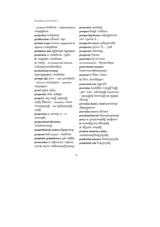Economic Lexicon Part 1

~ proposal sMeNIKMerag/ ~ implementation              prosecutor RBHraCGaCJa
karGnuvtþn_KMerag/                                    prospect niTsSn_ ¬karrMBwgTuk¦
projection karKn;KUrCamun                             prospecting licence GaCJab½NÑsMrab;kar
proliferation karrIksay ¬cMnYn¦                       rukrk ¬eRbgkat/ Er:>>>¦
promise to pay (French: engagement de                 prospective buyer GñkTijkñúgkarrMBwg
dépense) karsnüacMNay                                 prospector Gñkrukrk ¬Er:>>>¦/ buersI
promissory note b½NÑCMBak;R)ak;/ b½NÑsnüasg           prospectus briyayb½NÑ
promotion 1> kartMelIgzan³ ¬buKÁlik¦                  prosperity vibulPaB
2> karpSBVpSay ¬lk;plitpl¦                            protection kic©¼kar karBar/
3> karCMruj/ ~ of commercial interests                environment(al) ~ kic©karBarbrisßan
karCMrujplRbeyaCn_BaNiC¢kmµ                           protectionist measure
promotional strategy                                  viFankarkarBarplitplkñúgRsuk
yuT§saRsþpSBVpSay ¬lk;plitpl¦                         protocol 1> BiFIsar ¬Éksar¦
prompt adj. Pøam²/ ~ cash R)ak;bg;dl;éd/              2> BiFIkar ¬sMrab;BiFIepSg²¦
~ delivery karRbKl;Pøam²/ ~ payment
                                                      protracted war s®gÁamruaMér:
karTUTat;Pøam²                                        provision 1>esckþIEcg/ bTb,BaØtþi rWbBaØtiþ
proof Psþútag/ skçIkmµ
                                                      ¬c,ab;¦/ final ~Gvsanb,BaØtþi/ transitional
propensity TMenar/ ]bnisS½y
                                                      ~ Gnþrb,BaØtþi 2> viFankareRtom 3> vtßúpÁt;pÁg;/
property RTBü/ sm,tþi/ RTBüsm,tþi/
                                                      sMviFanvtßú
kmµsiT§i/ dInigGaKar/ ~ insurance karFana             provision dealer, retail Gñklk;raynUv
r:ab;rgRTBüsm,tþi/ ~ tax Bn§elIRTBüsm,tþi¼            TMnijes,ógGahar
kmµsiT§i                                              provision reserve sMviFanFn
proportion n. smamaRt/ in ~ to
                                                      provisional invoice vikáybRtbeNþaHGasnñ
smamaRtnwg                                            proxy 1> GñkTTYlkarepÞrsiT§i/ GaNtþiKahk
proportional allocation
                                                      2> ÉksarsiT§iRbTan/ lixitepÞrsiT§i
karélEcksmamaRt                                       3> siT§iRbTan/ karepÞrsiT§i
proportional tax system RbB½n§Bn§smamaRt
                                                      prudent monetary policy
proposal sMeNI/ project ~ sMeNIKMerag                 eKalneya)ayrUbiyvtßúRbugRby½tñ
proprietor, proprietress, n. m©as;/ kmµsiT§ikr        prudential measure viFankarRbugRby½tñ
prosecution 1> bNþwgsaFarN³/ karbþwgecaT              prudential rule viFanRbugRby½tñ
Rbkan; 2> Gyükar ¬PaKIedImecaTkñúgerOgRBhµTNÐ¦

                                                 76
 