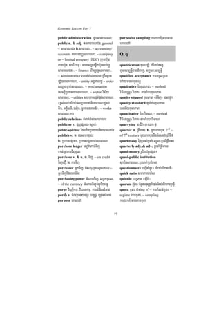 Economic Lexicon Part 1

public administration rdæ)alsaFarN³                 purposive sampling karykKMrUtagtam
public n. & adj. 1>saFarNCn/ general                eKaledA
~ saFarNCn 2>saFarN³/ ~ accounting/
accounts KNenyüsaFarN³/ ~ company                   Q, q
or ~ limited company (PLC) Rkumh‘un
PaKh‘un/ saCIvkmµ ¬manecjsnøwkh‘unlk;[              qualification KuNvuDÆi/ kMritCMnaj/
saFarNCn¦/ ~ finance hirBaØvtßúsaFarN³/             KuNsm,tþixagCMnaj/ lkçN³sm,tþi
~ adminstrative establishment RKwHsßan              qualified acceptance karTTYlRBm
rdæ)alsaFarN³/ ~ entity GgÁPaBrdæ ~ order           edaymanlkçxNÐ
sNþab;Fñab;saFarN³/ ~ proclamation                  qualitative énKuNPaB/ ~ method
esckþIRbkasCasaFarN³/ ~ sector vis½y                viFIsaRsþ ¬viPaK¦ tamEbbKuNPaB
saFarN³/ ~ utilities shRKaspÁt;pÁg;saFarN³          quality shipped KuNPaB ¬TMnij¦ eBlpÞúk
¬pþl;esvasMrab;plRbeyaCn_saFarN³dUcCa               quality standard sþg;darKuNPaB/
Twk/ GKÁIsnI/ ]sµ½n/ TUrKmnaKmn_¦/ ~ works          bmanIyKuNPaB
saFarN³kar                                          quantitative énbrimaN/ ~ method
public relations TMnak;TMngsaFarN³                  viFIsaRsþ ¬viPaK¦tamEbbbrimaN
publicise v. pSBVpSay ¬c,ab;¦                       quarrying GaCIvkmµ¬yk¦fµ
public-spirited EdlKitRbeyaCn_saFarNCn              quarter 1> RtImas/ 2> mYyPaKbYn/ 2nd ~
publish v. 1> e)aHBum<pSay                          of 7th century mYyPaKbYnTI2énstvtSr_TI7
2> RbkaspSay/ RbkaspSayCasaFarN³                    quarter-day éf¶RbKl;R)ak;¬QñÜl¦RbcaMRtImas
purchase ledger esovePAFMTij                        quarterly adj. & adv. RbcaMRtImas
¬kt;RtakarTijcUl¦                                   quasi-money rUbiyvtßúepSg²
purchase v. & n. 1> Tij/ ~ on credit                quasi-public institution
TijeCO 2> karTij                                    sßab½nsaFarN³Rbhak;RbEhl
purchaser GñkTij/ likely/prospective ~              questionnaire bBa¢IsMnYr ¬sMrab;sMPasn_¦
GñkTijEdleKrMBwg                                    quick ratio smaPaKrh½s
purchasing power GMNacTij/ lT§kmµBl/                quintile bBa©PaK ¬sßiti¦
~ of the currency GMNacTijénrUbiyvtßú               quorum kUr:um ¬cMnYnmnusScaM)ac;sMrab;ebIkkarRbCMu¦
purge visuT§ikmµ/ viercnkmµ/ karsMGitsMGag          quota kUta/ fixing of ~ karkMNt;kUta/ ~
purify v. cMraj;eGaysuT§/ bnSúT§/ eRcaHsMGat        regime rbbkUta/ ~ sampling
purpose eKaledA                                     karykKMrUtagtamkUta

                                               77
 