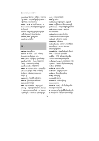 Economic Lexicon Part 1

quotation éføRbkas ¬enATIpSar¦/ karRbkas          spot ~ GRtabþÚrR)ak;dl;éd
éfø/ share ~ karRbkaséføsnøwkh‘un/ keen ~         rate éfø ¬Ékta¦
éføTak;Taj ¬KYreGaycg;Tij¦                        ratification karpþl;sc©ab½n/ sc©anumti
quote v. & n. 1> kMNt;¼):an;sµan/ ~ in            rating kareFVIcMNat;fñak; tMél¼KuNsm,tþi/
local currency kMNt;éføCarUbiyvtßúkñúgRsuk        performance ~ kareFVIcMNat;fñak;lT§plkargar
2> éføkMNt;                                       ratio smaPaK/ Gnu)at/ ~ analysis
quoted company Rkumh‘uncUlpSarh‘un                karviPaKsmaPaK
¬snøwkh‘unmanlk;¼Tij enApSarh‘un¦                 rational smehtupl/ sniTanIy/
quoted price éfø)anRbkas                          ~ expectation karrMBwgsmehtupl
quotient n. plEck                                 rationale sniTanPaB/ ehtupl
                                                  rationality sniTanPaB
                                                  rationalisation sniTankmµ/ kareFVI[rwtEt
R, r                                              manRbsiT§PaB/ ~ of civil servants
                                                  sniTankmµm®nþIraCkar
racism BUCsasn_niym                               raw adj. eqA/ ~ data Tinñn½yeqA ¬minTan;
raise v. 1> tMelIg/ ~ taxes tMelIgBn§             viPaK¦/ ~ materials vtßúFatuedIm
2> ekNÐRbmUl/ érGgÁas ¬R)ak;¦                     real Bit/ ~ GNP plitplCatisrubBit/
rally (price) eLIgéføvij ¬eRkayBI)ancuH¦          ~ rate of interest GRtakarR)ak;Bit
random écdnü/ ~ check karRtYtemIl                 real estate/property GclnRTBü ¬dI nig
écdnü/ ~ sample KMrUtagécdnü                      ¼b¤ GaKar¦/ ~ agency TIPñak;garGclnRTBü
randomisation écdnünIykmµ                         realism R)akdniym
range n. 1> RbeLaH/ price ~ RbeLaHéfø/ ~          reality n. tfPaB/ karBit
of vision RbeLaH ¬cMgay¦ emIleXIj                 realisation smiT§ikmµ/ smiT§ipl
2> cMnYnmux ¬plitplRbePTNamYy¦                    realise v. sMerc/ eFVIeGaysMerc
3> CYr ¬PñM¦                                      realty GclnRTBü
rank zan³/ zannþrs½kþi ¬m®nþIraCkar¦              reasonable smrmü
rank v. eFVIcMNat;fñak; ¬tamlMdab;¦               reassess v. vaytMéleLIgvij/
ransom R)ak;elaHxøÜn                              reassessment n.
rate GRta/ exchange ~ GRtabþÚrR)ak;/              rebate 1> karcuHéfø ¬elI TMnijminRtUv)a:n;¼
closing ~ GRtabþÚrR)ak;enAeBlbiT/ forward         karsgR)ak;munéf¶kMNt;¦
~ GRtabþÚrR)ak;mankalkMNt;/ ~ of interest         2> kar bnßy¼cuH éfø ¬[GtifiCnEdlTijeRcIn¦
GRtakarR)ak;/ ~ of return GRtaTajcMNUl/           3> karbgViltMél ¬mYyqñaMKitmþgCakardwgKuN
                                             78
 