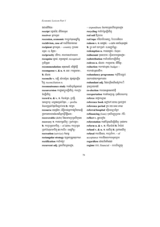Economic Lexicon Part 1

dl;GtifiCn¦                                         ~ expenditure cMNaymþgehIymþgeTot
receipt bgáan;éd/ lixitTTYl                         recycling karEkécññeLIgvij
receiver GñkTTYl                                    red soil dIRkhm
recession, economic karFøak;cuHesdækic©             red tape kariyaFibetyü/ EbbbTniym
recidivism, case of krNIminragcal                   redeem v. 1> sgpþac;/ ~ a debt sgbMNulpþac;
recipient GñkTTYl/ ~ country RbeTs                  2> bþÚr¼lk; ykR)ak; ¬]>sBaØab½NÑ¦
TTYl ¬]> CMnYy¦                                     redemption n. karsgpþac; ¬bMNul¦
reciprocity bdikar/ PaBmaneTAmanmk                  rediscount bunGbhar ¬eFVIGbharmþgeTot¦
recognise sÁal;/ TTYlsÁal;/ recognised              redistribution karEbgEckeLIgvij
RbtiRsut                                            redress n. sMNg ¬karxUcxat/ CMgWcitþ¦
recommendation Gnusasn_/ mtipþaMepJI                reduction karkat;bnßy/ budget ~
recompense v. & n. 1> sg ¬karxUcxat¦/               karkat;bnßyfvika
2> sMNg                                             redundancy programme kmµviFIbBaÄb;
reconcile v. bnSúI/ sMrbsMrYl/ pSHpSaeLIg           BlkredaykgVHkargar
vij/ reconciliation n.                              redundant adj. EdleRcInelIstMrUvkar rW
reconnaissance study karsikSaEsVgyl;                KµanRbeyaCn_
reconversion karpøas;bþÚreLIgvij/ karerob           re-election kare)aHeqñatsaCafµI
cMeLIgvij                                           reexportation karnaMecjbnþ/ bunnIhrNkmµ
record n. & v. 1> kMNt;Rta/ Rbvtþi/                 referee GaCJakNþal
ÉtTKÁkmµ ¬lT§plx<s;bMput¦/ ~ profits                reference book esovePA eyag¼RsavRCav
cMeNjx<s;bMputminFøab;man 2> kt;Rta                 reference period RKa¼ry³eBl eKal
recourse ])aRs½y ¬siT§irbs;Gñkkan;rUbiyaNtþi        referral hospital mnÞIreBTübEg¥k
kñúgkartamTarsMNgBIGñkeFVIbidæielx¦                 refinancing (loan) bunhirBaØb,Tan ¬kMcI¦
recoverable (debt) EdlGacRbmUlvij)an                reflect v. qøúHbBa©aMg
recovery 1> karykcUlvij ¬R)ak;bgáar¦                reforestation kardaMéRBeQIeLIgvij/ bunvnkar
2> karRbmUlmkvij/ ~ of debts karRbmUl               reform n. & v. 1> kMENTMrg; 2> EkTMrg;
R)ak;bMNulmkvij 3>karerIb ¬esdækic©¦                refund v. & n. 1> sgvij 2> R)ak;sgvij
recreation (service) kMsanþ                         refusal karbdiesF/ karRbEkk/ ~ of
rectangular strategy yuT§saRsþctuekaN               acceptance karbdiesFkarTTYlRBm
rectification karEktMrUv                            regardless edayminKitdl;
recurrent adj. mþgehIymþgeTot/                      regime rbb/ financial ~ rbbhirBaØvtßú


                                               79
 