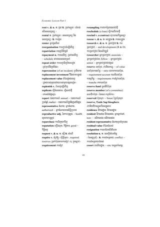 Economic Lexicon Part 1

rent v. & n. 1> CYl 2> R)ak;QñÜl ¬sMxan;              resampling karykKMrUtagsaCafµI
elIGclnRTBü ¦                                         reschedule (a loan) eFVIkalviPaKfµI
rental 1> R)ak;QñÜl ¬GclnRTBü nig                     rescind v. a contract lubecalkic©snüa
clnRTBü¦ 2> karCYl                                    rescue v. & n. 1> se®gÁaH 2> karse®gÁaH
renter GñkCYlBIeK                                     research v. & n. 1> RsavRCav 2> kar
reorganisation karerobcMeLIgvij                       RsavRCav/ ~ and development (R & D)
repatriation matuPUminivtþn_                          karRsavRCav nigGPivDÆn_
repayment n. karsgvij/ R)ak;sgvij/                    researcher GñkRsavRCav/ associate ~
~ schedule tarageBlsgR)ak;                            GñkRsavRCavrg/ fellow ~ GñkRsavRCav/
repeat order karbBa¢aTijEfmeTot                       senior ~ GñkRsavRCavCan;x<s;
¬nUvmuxTMnijdEdl¦                                     reserve FnbMrug/ zbnIyPNÐ/ ~ of value
repercussion (of an incident) RbtiXat                 FnbMrugmantémø/ ~ ratio smaPaKFnbMrug/
replacement investment vinieyaKbnøas;                 ~ requirement account KNnIFnbMrug
replacement value tMélpøas;ecj                        katBVkic©/ ~ requirements kartMrUvFnbMrug/
¬pøas;rbs;mYyedayrbs;mYyepSgeTot¦                     ~ tranche PaKFnbMrug
replenish v. bMeBjeLIgvij                             reserve fund mUlniFibMrug
replicate eFVIcMlgtam/ eFVIsaCafµI                    reserve member (of a committee)
¬tamlMnaMdUcKña¦                                      smaCikbMrug ¬énKN³kmµaFikar¦
report r)aykarN_/ annual ~ r)aykarN_                  reserved bMrugTuk/ ~ forest éRBbMrugTuk
RbcaMqñaM/ market ~ r)aykarN_éføTMnijenATIpSar        reserve, Tonle Sap biosphere
representative tMNag/ GñktMNag/                       zbnIyCIvmNÐlbwgTenøsab
authorized ~ GñktMNagmansiT§iRbTan                    residence nivasdæan/ nivasndæan
reproductive adj. énkarbnþBUC/ ~ health               resident nivasCn¼nivasnCn/ Gñksñak;enA/
suxPaBbnþBUC                                          non- ~ GnivasCn¼GnivasnCn
repurchase karTijykvij                                resident representative tMNagRbcaMRbeTs
reputation ekrþ×eQµaH/ kitþinam/ good ~               residual value tMélsMNl;
kitþisBÞ                                              resignation karlaElgBItMENg
request v. & n. 1> esñI 2> sMeNI                      resolution n. 1> esckþIsMerccitþ
require v. tMrUv[ ¬eFVIGVImYy¦/ required              ¬énGgÁRbCMu¦/ 2> karedaHRsay/ conflict ~
reserves R)ak;bMrugtamkartMrUv ¬]/ kñúgc,ab;¦         karedaHRsayTMnas;
requirement kartMrUv                                  resort rmNIydæan/ ~ site mNÐlkMsanþ/


                                                 81
 