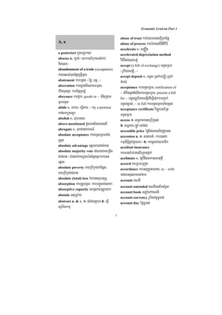 Economic Lexicon Part 1

                                              abuse of trust karrMelaPesckþITukcitþ
A, a                                          abuse of process karbMBanelInItiviFI
                                              accelerate v. BenøÓn
a posteriori kñúgbcäakal                      accelerated depreciation method
abacus n. k,ac; ¬]bkrN_buraNsMrab;            viFIKitrMls;bgçM
Kitelx¦                                       accept (a bill of exchange) TTYlRBm
abandonment of a trade (occupation)           ¬rUbiyaNtþi>>>¦
kare)aHbg;muxCMnYjGVImYy                      accept deposit v. TTYl R)ak;beBaØI¼R)ak;
abatement karbnßy ¬éfø/ Bn§>>>¦               tMkl;
aberration karXøatBIsPaBFmµta/                acceptance karTTYlRBm/ notification of
kMritxusKña/ karP½nþRcLM                      ~ lixitCUndMNwgkarTTYlRBm/ present a bill
abeyance karp¥ak/ goods in ~ TMnijKµan        for ~ bgðajrUbiyaNtþiedIm,IsMukarbBa¢ak;
GñkTTYl                                       TTYlsÁal;/ ~ in full karTTYlRBmTaMgRsug
abide v. eKarB/ eFVItam/ ~ by a promise       acceptance certificate viBaØabnb½Rt
kan;Baküsnüa                                  TTYlRBm
abolish v. lubecal                            access 1> lT§PaB)aneRbIR)as;
above-mentioned dUcmanEcgxagelI               2> lT§PaB¼pøÚv eTAdl;
abrogate v. TukCanarakrN_                     accessible price éføEdlGacTijdUr)an
absolute acceptance karTTYlRBmTaMg            accession n. 1> ])aKmn_ ¬kar)anCa
Rsug                                          kmµsiT§inUvvtßúrNb¦ 2> karcUlCasmaCik
absolute advantage ]tþmPaBdac;xat             accident insurance
absolute majority vote sMelgPaKeRcIn          karFanar:ab;rgelIeRKaHfñak;
dac;xat ¬CagBak;kNþaléncMnYnGñkmke)aH         acclimate v. pSa‘¿nwgGakasFatufµI
eqñat¦                                        accord karRBmeRBog
absolute poverty PaBRkIRkCak;Esþg/            accordance karGnuBaØateGay/ in ~ with
PaBRkIRkdac;xat                               edayGnuelameTAtam
absolute (total) loss kMhatsrubsuT§
                                              account KNnI
absorption karRsUbcUl/ karbBa©ÚlCasaxa
                                              account amended KNnI)anEksMrYl
absorptive capacity smtßPaBRsUbyk
                                              account book esovePAKNnI
abstain Gnub,vaT
                                              account currency rUbiyvtßúTUTat;
abstract n. & v. 1> sMrg;GtßbT 2> eFVI        account day éf¶TUTat;
GrUbIykmµ
                                          1
 