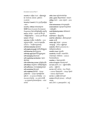 Economic Lexicon Part 1

security 1> snþisux/ food ~ snþisuxes,óg            seller, best esovePAlk;dac;bMput
2> karFana 3> rbs;Fana ¬R)atiePaK¦                  seller, quick TMnijlk;dac;qab; ¬gaylk;;¦
4> GñkFana                                          selling karlk;/ ~ order bBa¢alk;/ ~ price
Security Council (UN) RkumRbwkSasnþisux             éfølk;
¬Gsb¦                                               semi-autonomous Bak;kNþalsVy½t
security, without edayKµanvtßúFana                  semiconductor GgÁFatuBak;kNþalcMlg
SEDP (Socio-Economic Development                    ¬eGLicRtUnik¦
Programme) EpnkarGPivDÆn_esdækic©-sgÁmkic©          semi-finished product plitplBak;
seed n. RKab;BUC/ ~ capital Tun edIm¼BUC            kNþalsMerc
¬edIm,I[)anduHdal¦/ ~ money R)ak; edIm¼BUC          send back v. epJIRtLb;vij
seizure karrwbGUs                                   send for collection v. epJIeTARbmUlR)ak;
selection kareRCIs/ kareRCIserIs/ ~ error           sender GñkepJI
el¥ógkñúgkareRCIs/ ~ interval cenøaHeRCIs/          senior adj. fñak;x<s;/ ~ minister
tentative ~ kareRCIsbeNþaHGasnñ                     eTsrdæm®nþI/ ~ officer m®nþIfñak;x<s;
self-determination sV½ysMerc                        seniority GtItPaB/ promotion by ~
self-employed people CnbMerIGaCIB[xøÜnÉg            tMelIgfñak;tamGtItPaB
self-financing sV½yhirBaØb,Tan                      sensitive issue bBaðaresIb
self-help approach viFIsaRsþCYyxøÜnÉg               sensitivity PaBresIb/ PaBqab;rMePIb/
self-managing sV½yRKb;RKg                           PaBqab;ejac/ evTyitPaB/ ~ analysis
self-regulating mechanism ynþkar                    viPaKénevTyiTPaB
sV½yEktMrUv                                         sensitise v. bMpuskarPJak;rlwk
self-reinforcing system RbB½n§sV½yBRgwg             series of reports kMrgr)aykarN_
self-reliance PaBm©as;kar/ karBwgEp¥kelIxnÉg
                                         Üø         servant GñkbMerI/ civil ~ m®nþIraCkarsuIvil/
self-sufficiency PaBGacpÁt;pÁg;xøÜnÉgRKb;           public ~ m®nþIraCkar
self-sustaining sV½yRTRTg;                          service esva/ esvakmµ/ ~ fees kMéresva/
self-weighting sV½yTMgn;/ ~ design                  ~ contract kic©snüaesva/ ~ charge éføesva
bøg;sV½yTMgn;/ ~ sample KMrUtagsV½yTMgn;            ~ industry ]sSahkmµesva
sell lk;/ ~ at auction lk;edjéfø/ ~ at a            service v. a debt sgkarR)ak;
discount lk;cuHéfø/ ~ on credit lk;eCO/             session sm½yRbCMu/ plenary ~ sm½yRbCMu
~ up RbmUllk;eRkayeBlkS½yFn/ ~ retail               eBjGgÁ
lk;ray                                              set n. sMrab; ¬]> kUnesamYysMrab;¦/ bNþúM


                                               85
 