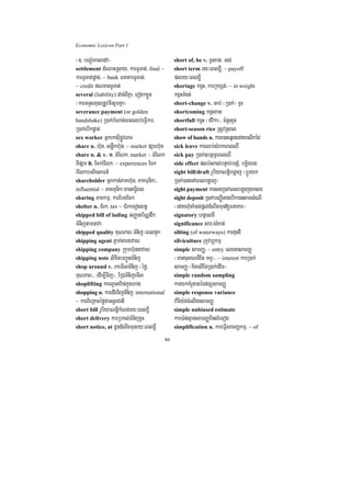 Economic Lexicon Part 1

¬]> bNþúMeKaledA¦                                  short of, be v. xVHxat/ Gs;
settlement dMeNaHRsay/ karTUTat;/ final ~          short term ry³eBlxøI/ ~ payoff
karTUTat;pþac;/ ~ bank FnaKarTUTat;/               plry³eBlxøI
~ credit NTanTUTat;                               shortage kgVH/ karRkxSt;/ ~ in weight
several (liability) dac;BIKña/ erog²xøÜn           kgVHTMgn;
¬karTTYlxusRtUvminrYmKña¦                          short-change v. Gab; ¬R)ak;¦ xVH
severance payment (or golden                       shortcoming kgVHxat
handshake) R)ak;bMNac;eBlQb;eFVIkar/               shortfall kgVH ¬fvika¦/ cMnYnxVH
R)ak;ebIkpþac;                                     short-season rice RsUvRsal
sex worker GñkrksuIpøÚvePT                         show of hands n. kare)aHeqñatedayelIkéd
share n. h‘un/ snøwkh‘un/ ~ market pSarh‘un        sick leave karQb;sMrakeBlQW
share n. & v. 1> cMENk/ market ~ cMENk             sick pay R)ak;]btßmÖeBlQW
TIpSar 2> EckrMElk/ ~ experiences Eck              side effect plb:HBal;bnÞab;bnSM/ bc©½yrg
rMElkbTBiesaFn_                                    sight bill/draft rUbiyaNtþibgðaj ¬bþÚryk
shareholder Gñkkan;PaKh‘un/ PaKTunik³/             R)ak;)anenAeBlbgðaj¦
influential ~ PaKTunik³manT§iBl                   sight payment karsgR)ak;eBlbgðajÉksar
sharing PaKkmµ/ karEbgEck                          sight deposit R)ak;beBaØIGacebIk)antamsMeNI
shelter n. CMrk/ tax ~ CMrkecosBn§                 ¬edayBMucaM)ac;pþl;dMNwgmun[FnaKar¦
shipped bill of lading GBaØatb½NÑdwk               signatory htßelxI
TMnijtamnava                                       significance sar³sMxan;
shipped quality KuNPaB¬TMnij¦eBlpÞúk               silting (of waterways) karduHdI
shipping agent Pñak;garnavacr                      silviculture rukçvb,kmµ
shipping company Rkumh‘unnavacr                    simple samBaØ/ ~ entry elxnasamBaØ
shipping note lixitbBa¢ÚnTMnij                     ¬mancuHKNnIEt 1KU¦/ ~ interest karR)ak;
shop around v. rkemIlTMnij ¬éfø/                   samBaØ ¬KitelIEtR)ak;edIm¦
KuNPaB>>> edIm,ITij¦/ ERCTMnijemIl                 simple random sampling
shoplifting karlYcv:an;kñúghag                    karykKMrUtagécdnüsamBaØ
shopping n. karedIrTijTMnij/ international         simple response variance
~ karBieRKaHéføCaGnþrCati                          va:rIy:g;cMelIysamBaØ
short bill rUbiyaNtþikMNt;ry³eBlxøI                simple unbiased estimate
short delivery karRbKl;TMnijxVH                    kar)a:n;sµansamBaØminlMeGog
short notice, at CUndMNwgmunry³eBlxøI              simplification n. kareFVIsamBaØkmµ/ ~ of

                                              86
 