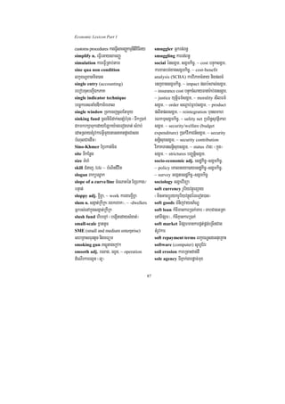 Economic Lexicon Part 1

customs procedures kareFVIsamBaØkmµnItiviFIKy        smuggler Gñkrt;Bn§
simplify n. eFVIeGaysamBaØ                           smuggling karrt;Bn§
simulation kareFVIRtab;tam                           social énsgÁm/ sgÁmkic©/ ~ cost bnÞúksgÁm/
sine qua non condition                               karxatbg;xagsgÁmkic©/ ~ cost-benefit
lkçxNÐxanmin)an                                      analysis (SCBA) karviPaKcMnay nigplcM
single entry (accounting)                            enjxagsgÁmkic©/ ~ impact plb:HBal;sgÁm/
rebobcuHbBa¢IÉkPaK                                   ~ insurance cost bnÞúkcMNayFanar:ab;rgsgÁm/
single indicator technique                           ~ justice yutþiFm’sgÁm/ ~ morality sIlFm’
bec©keTsGaMgDIkaT½reTal                              sgÁm/ ~ order sNþab;Fñab;sgÁm/ ~ product
single window RckecjcUlEtmYy                         plitplsgÁm/ ~ reintegration bunsmah
sinking fund mUlniFidak;snSMbMrug ¬TwkR)ak;          rNkmµsgÁmkic©/ ~ safety net RbB½n§suvtßiPaB
dkmkrkSaTukedayELky:ageTogTat; sMrab;                sgÁm/ ~ security/welfare (budget
edaHRsaytMrUvkarGVImYynaGnaKtdUcCasg                 expenditure) R)ak;viPaCn_sgÁm/ ~ security
bMNulCaedIm¦                                         snþisuxsgÁm/ ~ security contribution
Sino-Khmer Exµrkat;cin                               viPaKTansnþisuxsgÁm/ ~ status zan³ ¬kñúg¦
site TIkEnøg                                         sgÁm/ ~ strictures bBaØtþisgÁm/
size TMhM                                            socio-economic adj. esdækic©-sgÁmkic©/
skill CMnaj/ life ~ bMNinCIvit                       ~ policy eKalneya)ayesdækic©-sgÁmkic©/
slogan Baküesøak                                     ~ survey Gegátesdækic©-sgÁmkic©
slope of a curve/line cMeNatén ExSekag¼              sociology sgÁmviTüa
bnÞat;                                               soft currency rUbiyvtßúexSay
sloppy adj. x¢Ix¢a/ ~ work kargarx¢Ix¢a              ¬minGacbþÚrykrUbiyvtßúdéTeTot)an¦
slum n. sgáat;RkIRk¬rexkrxak¦/ ~ -dwellers           soft goods TMnijvaynP½NÐ
Gñkrs;enAkñúgsgáat;RkIRk                             soft loan kMcImankarR)ak;Tab ¬TabCagGRta
slush fund hibexµA ¬begáItedaysMgat;¦                enATIpSar¦/ kMcIKµankarR)ak;
small-scale xñattUc                                  soft market TIpSarmankarpÁt;pÁg;eRcInCag
SME (small and medium enterprise)                    tMrUvkar
shRKasFuntUc nigmFüm                                 soft repayment terms lkçxNÐsgGnueRKaH
smoking gun PsþútagekþA²                             software (computer) sUhVEvr
smooth adj. relag/ rlUn/ ~ operation                 soil erosion kareRcaHdac;dI
dMeNIrkarrlUn ¬l¥¦                                   sole agency TIPñak;garpþac;mux


                                                87
 