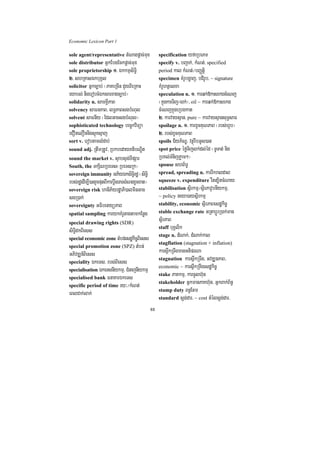 Economic Lexicon Part 1

sole agent/representative tMNagpþac;mux              specification yfaRbePT
sole distributor GñkEbgEckpþac;mux                   specify v. bBa¢ak;/ kMNt;/ specified
sole proprietorship 1> ÉkkmµsiT§i                    period kal kMNt;¼bBaØtþi
2> shRKasÉkbuKÁl                                     specimen KMrUbgðaj/ bdirUb/ ~ signature
solicitor Gñkc,ab; ¬PaKeRcIn CYyBieRKaH              KMrUhtßelxa
eyabl; nigerobcMÉksarxagc,ab;¦                       speculation n. 1> karqk;»kasekgcMeNj
solidarity n. samKÁIPaB                              ¬kñúgkarTij¼lk;¦/ oil ~ karqk;»kasekg
solvency saFnPaB/ lT§PaBsgbMNul                      cMeNjkñúgeRbgkat
solvent saFnIy ¬EdlGacsgbMNul¦                       2> karvaysµan/ pure ~ karvaysµansuT§saF
sophisticated technology bec©kviTüa                  spoilage n. 1> karxUcKuNPaB ¬rbs;hUb¦
eCOnelOnnigsµúKsµaj                                  2> rbs;xUcKuNPaB
sort v. erobtamlMdab;                                spoils C½yP½NÐ/ vtßúrwbGUs)an
sound adj. RtwmRtUv/ RbkbedayKtibNÐit                spot price éføTijlk;dl;éd ¬TUTat; nig
sound the market v. sÞabsÞg;TIpSar                   RbKl;TMnijPøam²¦
South, the TkSiNRbeTs¬RbeTsRk¦                       spouse shB½T§
sovereign immunity GP½yÉksiT§irdæ ¬siT§i             spread, spreading n. karrIkraldal
rbs;rdæedIm,I)anrYcputBIkarbþwgTarsMNgxUcxat¦        squeeze v. expenditure rwtt,itcMNay
sovereign risk haniP½yrdæaPi)alminGac                stabilisation sßirkmµ¼sßirPavUbnIykmµ/
sgR)ak;                                              ~ policy neya)aysßirkmµ
sovereignty GFibetyüPaB                              stability, economic sßirPaBesdækic©
spatial sampling karykKMrUtagtamkEnøg                stable exchange rate GRtabþÚrR)ak;man

special drawing rights (SDR)
                                                     sßirPaB
                                                     staff buKÁlik
siT§idkBiess
                                                     stage n. dMNak;/ dMNak;kal
special economic zone tMbn;esdækc©Bess
                                i i
                                                     stagflation (stagnation + inflation)
special promotion zone (SPZ) tMbn;
GPivDÆn_Biess                                        kars<wkRTwgmanGtiprNa
                                                     stagnation kars<wkRTwg/ GvDÆnPaB/
speciality ÉkeTs/ rbs;Biess
                                                     economic ~ kars<wkRTwgesdækic©
specialisation ÉkeTsnIykmµ/ CMnajnIykmµ
                                                     stake PaKkmµ/ karcUlh‘un
specialised bank FnaKarÉkeTs
                                                     stakeholder GñkmanPaKh‘un/ GñkBak;B½n§
specific period of time ry³¼kMNt;
                                                     stamp duty Bn§Etm
eBlCak;lak;
                                                     standard sþg;dar/ ~ cost tMélsþg;dar/

                                                88
 
