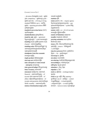 Economic Lexicon Part 1

~ deviation KMlatsþg;dar/ draft ~ sþg;dar        eKaledA¼ecjdMeNIr
RBag/ compulsory ~ sþg;darbBa¢a/ gold ~          statistics sßiti
sþg;dar¼xñat mas/ ~ of living or living          status sßanPaB/ zan³/ ~-inquiry agency
standard kMritCIvPaB/ up to ~ dl;kMrit           TIPñak;garRsavRCavsßanPaBRkumh‘un/ ~ quo
sþg;dar ~ operating procedures nItiviFI          sßanPaBCak;EsþgkMBugman/ ~ symbol nimitþ
Rbtibtþikarsþg;dar                               sBaØasMKal;zan³
standard-conversion factor (SCF)                 statute lkçnþik³/ co-~ of civil servants
ktþabMElgsþg;dar                                 shlkçnþik³m®nþIraCkarsuIvil
standardisation sþg;darUbnIykmµ                  statute of limitation GaCJayukal
stand-by adj. eRtom/ ~ agreement                 steadily CaeTogTat;/ CaCMhan²
kic©RBmeRBogeRtom/ ~ credit NTaneRtom           steering committee KN³kmµaFikar
standing (bank) sþg;Dig¼sßanPaB/ bank            dwknaMkargar¼nayk
of good ~ FnaKarmansþg;Digl¥                     stem n. edIm ¬cMENkeRkABIKl;Cab;b£s nig
standing order lixitbBa¢aGcié®nþy_ ¬[            cugCab;søwk¦/ cassava ~ edImdMLÚgeQI
FnaKarepÞrR)ak;y:ageTogTat;eTAKNnImYy            ¬]> sMrab;eFVIBUC¦
eTotrhUtdl;manbBa¢afµI¦                          step (in a process) CMhan ¬kñúgdMeNIrkar
standpoint, from the economic                    GVImYy¦/ ~ by ~ mYyCMhanmþg²
tamTsSn³esdækic©                                 stereotype n. pñt;KMnit
staple product plitplmUldæan                     stevedore kmµkrkMBg;Ep
start-up cost esah‘uycab;epþIm                   stevedoring karelIkdak;TMnijecjcUlk)a:l;
state enterprise or state-owned                  stewardship n. karEfTaMRKb;RKg
  enterprise shRKasrdæ                           stiff price éfø x<s;¼x<s;eBk
state general budget fvikaTUeTArbs;rdæ           stimulate v. CMruj/ bMpus
State Treasury rtnaKarCati                       stipulate v. Ecg
statement esckþIRbkas/ r)aykarN_/                stock n. snøwkh‘un/ ~ exchange/market
financial ~ r)aykarN_hirBaØvtßú/ ~ of            pSarh‘un
account sMrg;¼r)aykarN_ KNnI/ ~ of               stock n. sþúk/ snñiFi/ TMnij/ opening ~
affairs bBa¢IsareBIP½NÐeBlkS½yFn/ ~ of           sþúkedImRKa/ out of ~ Gs;BIsþúk/ ~ control
receipts and payments r)aykarN_cMNUl             karRtYtBinitüsþúk/ ~ in hand sþúkkñúgéd
cMNay/ monthly ~ r)aykarN_RbcaMEx                ¬mankñúghag¼XøaMg¦/ ~ in trade sþúkTMnij
station of destination/origin sßanIy             sMrab;lk;/ ~ turnover (ratio) GRtabgVilsþk

                                            89
 