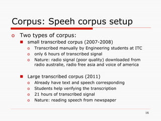 Corpus: Speeh corpus setup
o  Two types of corpus:
  n  small transcribed corpus (2007-2008)
     o  Transcribed manually by Engineering students at ITC
     o  only 6 hours of transcribed signal
     o  Nature: radio signal (poor quality) downloaded from
        radio australie, radio free asia and voice of america

  n  Large transcribed corpus (2011)
     o    Already have text and speech corresponding
     o    Students help verifying the transcription
     o    21 hours of transcribed signal
     o    Nature: reading speech from newspaper


                                                                16
 