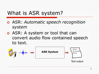 What is ASR system?
o  ASR: Automatic speech recognition
   system
o  ASR: A system or tool that can
   convert audio flow contained speech
   to text.
                               Seven
                               Seven days
                ASR System     Zaven
                                :
                               :

                              Text output

                                            3
 