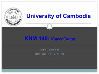 University of Cambodia
L E C T U R E D B Y:
M U T S O M O E U N , M . E D
KHM 140: Khmer Culture
 