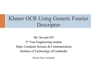 Mr. Sovann EN
5th
Year Engineering student
Dept. Computer Science & Communication
Institute of Technology of Cambodia
Phnom Penh, Cambodia
Khmer OCR Using Generic Fourier
Descriptor
 