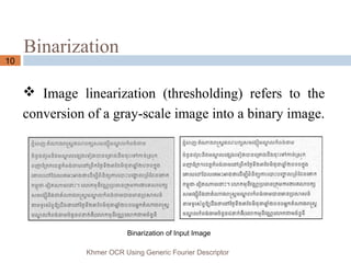 Binarization
10
 Image linearization (thresholding) refers to the
conversion of a gray-scale image into a binary image.
Khmer OCR Using Generic Fourier Descriptor
Binarization of Input Image
 