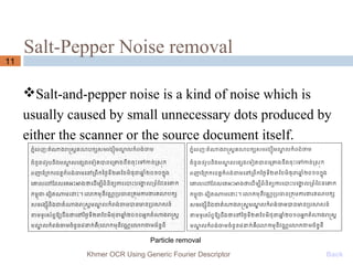 Salt-Pepper Noise removal
11
Salt-and-pepper noise is a kind of noise which is
usually caused by small unnecessary dots produced by
either the scanner or the source document itself.
Khmer OCR Using Generic Fourier Descriptor Back
Particle removal
 