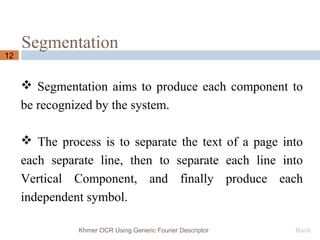 Segmentation
12
 Segmentation aims to produce each component to
be recognized by the system.
 The process is to separate the text of a page into
each separate line, then to separate each line into
Vertical Component, and finally produce each
independent symbol.
Khmer OCR Using Generic Fourier Descriptor Back
 