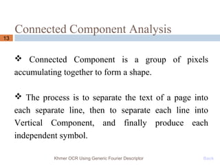 Connected Component Analysis
13
 Connected Component is a group of pixels
accumulating together to form a shape.
 The process is to separate the text of a page into
each separate line, then to separate each line into
Vertical Component, and finally produce each
independent symbol.
Khmer OCR Using Generic Fourier Descriptor Back
 