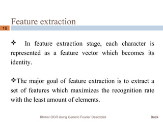 Feature extraction
16
 In feature extraction stage, each character is
represented as a feature vector which becomes its
identity.
The major goal of feature extraction is to extract a
set of features which maximizes the recognition rate
with the least amount of elements.
Khmer OCR Using Generic Fourier Descriptor Back
 