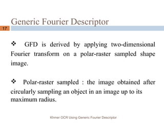 Generic Fourier Descriptor
Khmer OCR Using Generic Fourier Descriptor
17
 GFD is derived by applying two-dimensional
Fourier transform on a polar-raster sampled shape
image.
 Polar-raster sampled : the image obtained after
circularly sampling an object in an image up to its
maximum radius.
 