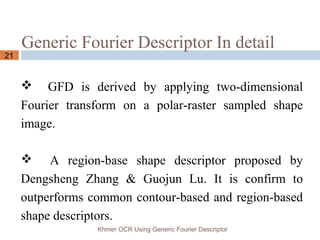Generic Fourier Descriptor In detail
Khmer OCR Using Generic Fourier Descriptor
21
 GFD is derived by applying two-dimensional
Fourier transform on a polar-raster sampled shape
image.
 A region-base shape descriptor proposed by
Dengsheng Zhang & Guojun Lu. It is confirm to
outperforms common contour-based and region-based
shape descriptors.
 