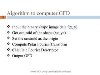 Algorithm to computer GFD
Khmer OCR Using Generic Fourier Descriptor
22
 Input the binary shape image data f(x, y)
 Get centroid of the shape (xc, yc)
 Set the centroid as the origin
 Compute Polar Fourier Transform
 Calculate Fourier Descriptor
 Output GFD
 